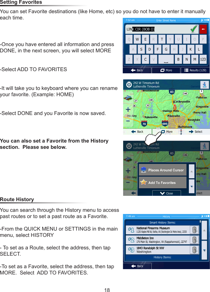 18Setting Favorites You can set Favorite destinations (like Home, etc) so you do not have to enter it manually each time.  -Once you have entered all information and press DONE, in the next screen, you will select MORE-Select ADD TO FAVORITES-It will take you to keyboard where you can rename your favorite. (Example: HOME)-Select DONE and you Favorite is now saved. Route History You can also set a Favorite from the History section.  Please see below.You can search through the History menu to access past routes or to set a past route as a Favorite.-From the QUICK MENU or SETTINGS in the main menu, select HISTORY- To set as a Route, select the address, then tap SELECT.  -To set as a Favorite, select the address, then tap MORE.  Select  ADD TO FAVORITES.E