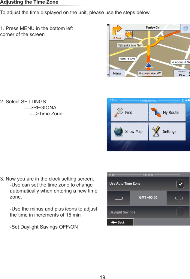 Adjusting the Time ZoneTo adjust the time displayed on the unit, please use the steps below.1. Press MENU in the bottom left corner of the screen2. Select SETTINGS                 ---->REGIONAL                     ---->Time Zone3. Now you are in the clock setting screen.       -Use can set the time zone to change        automatically when entering a new time        zone.       -Use the minus and plus icons to adjust         the time in increments of 15 min       -Set Daylight Savings OFF/ON19