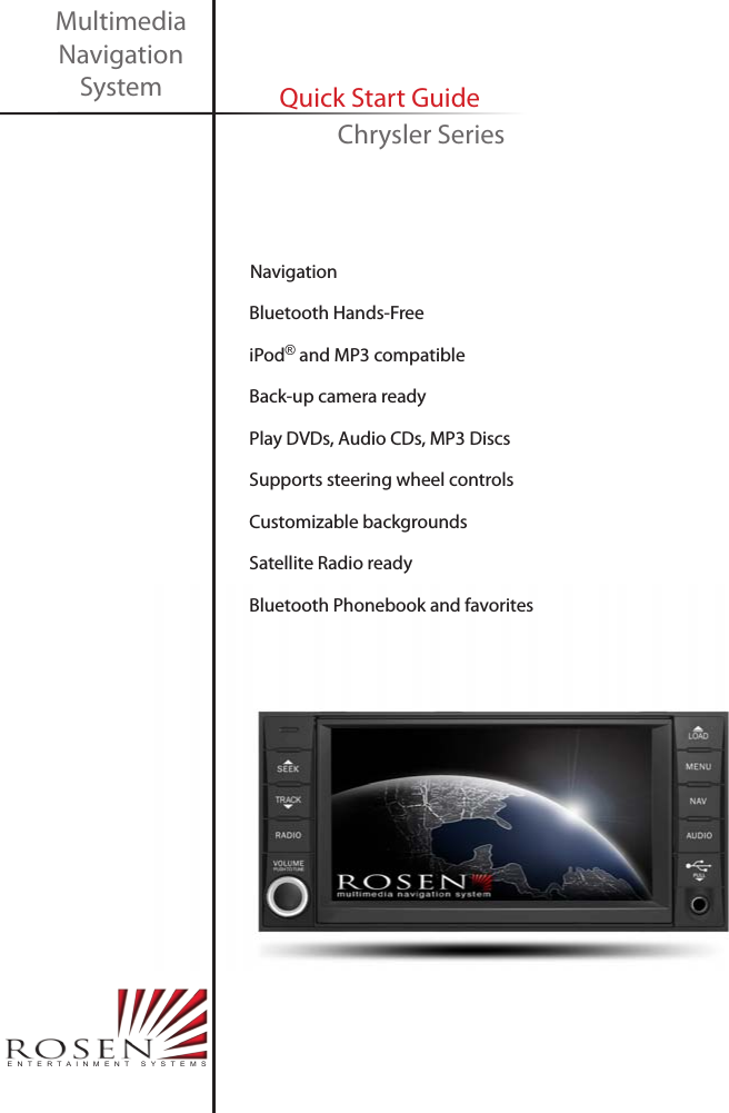     Navigation     Bluetooth Hands-Free     iPod&reg; and MP3 compatible     Back-up camera ready     Play DVDs, Audio CDs, MP3 Discs     Supports steering wheel controls     Customizable backgrounds     Satellite Radio ready     Bluetooth Phonebook and favoritesMultimedia Navigation System Quick Start GuideENTERTAINMENT SYSTEMSChrysler Series