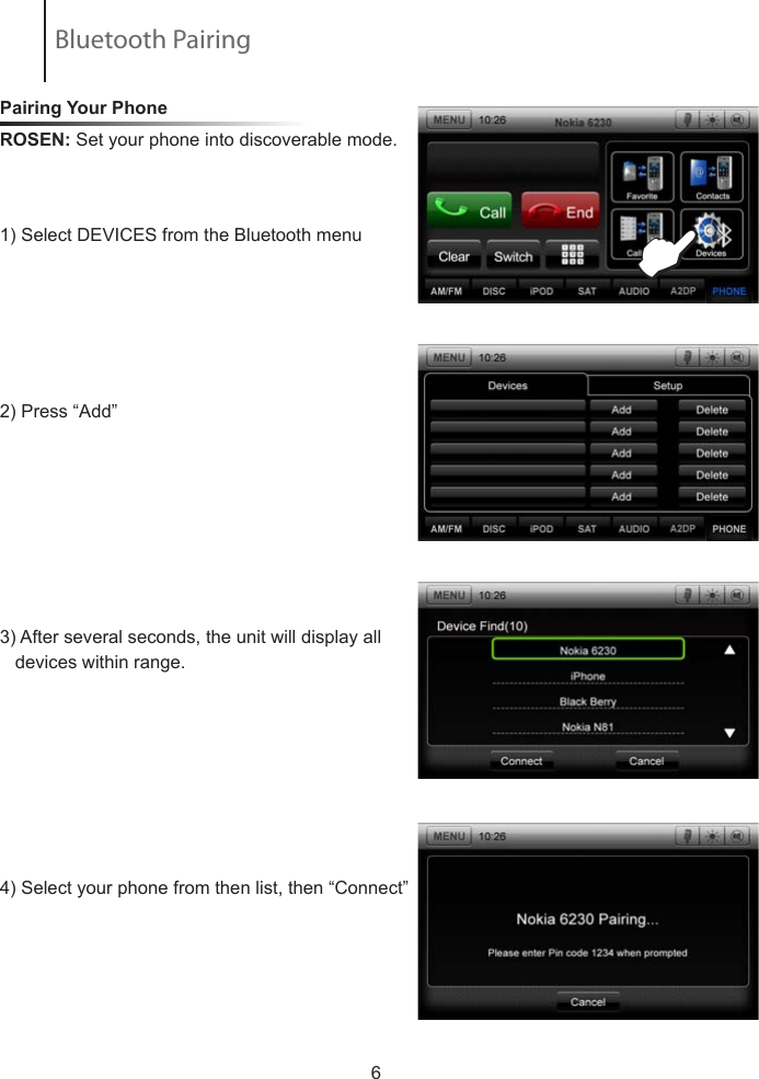 Pairing Your Phone ROSEN: Set your phone into discoverable mode.            1) Select DEVICES from the Bluetooth menu  2) Press &ldquo;Add&rdquo; 3) After several seconds, the unit will display all     devices within range.4) Select your phone from then list, then &ldquo;Connect&rdquo;                         6EBluetooth Pairing