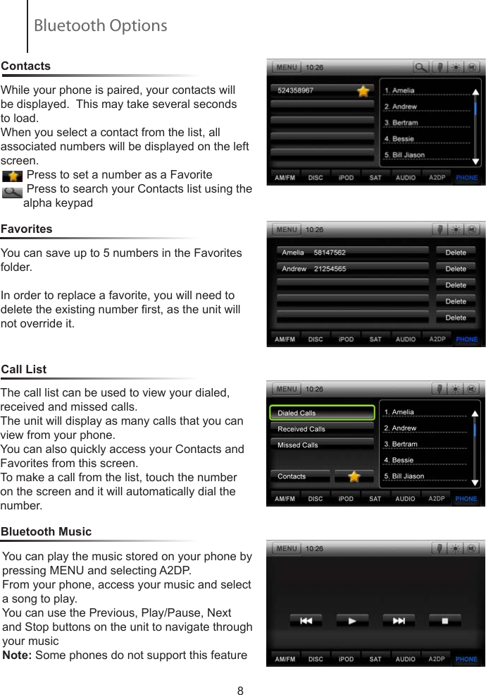 8ContactsCall ListFavoritesWhile your phone is paired, your contacts will be displayed.  This may take several seconds to load.When you select a contact from the list, all       associated numbers will be displayed on the left screen.        Press to set a number as a Favorite        Press to search your Contacts list using the          alpha keypadYou can save up to 5 numbers in the Favorites folder.In order to replace a favorite, you will need to delete the existing number rst, as the unit will not override it.Bluetooth MusicThe call list can be used to view your dialed, received and missed calls.The unit will display as many calls that you can view from your phone.You can also quickly access your Contacts and Favorites from this screen.To make a call from the list, touch the number on the screen and it will automatically dial the number.You can play the music stored on your phone by pressing MENU and selecting A2DP.From your phone, access your music and select a song to play.You can use the Previous, Play/Pause, Next and Stop buttons on the unit to navigate through your musicNote: Some phones do not support this featureBluetooth Options