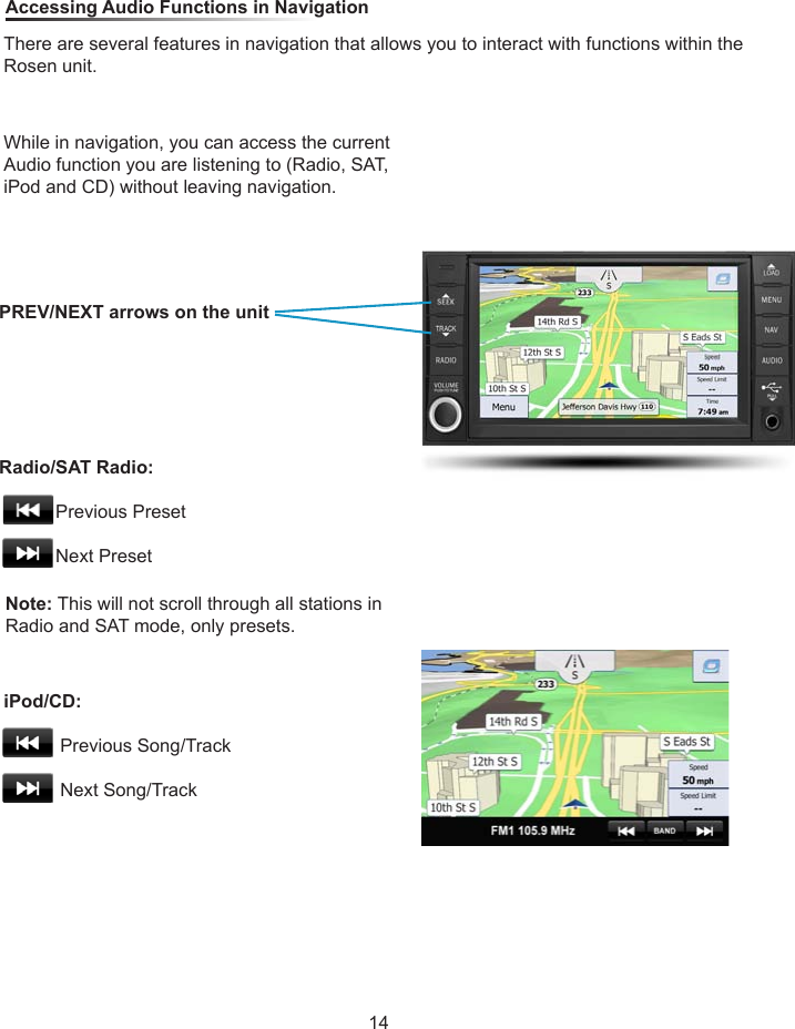 While in navigation, you can access the current Audio function you are listening to (Radio, SAT, iPod and CD) without leaving navigation.Note: This will not scroll through all stations in Radio and SAT mode, only presets. Accessing Audio Functions in NavigationThere are several features in navigation that allows you to interact with functions within the Rosen unit.PREV/NEXT arrows on the unitRadio/SAT Radio:                     Previous Preset           Next PresetiPod/CD:                     Previous Song/Track           Next Song/Track14