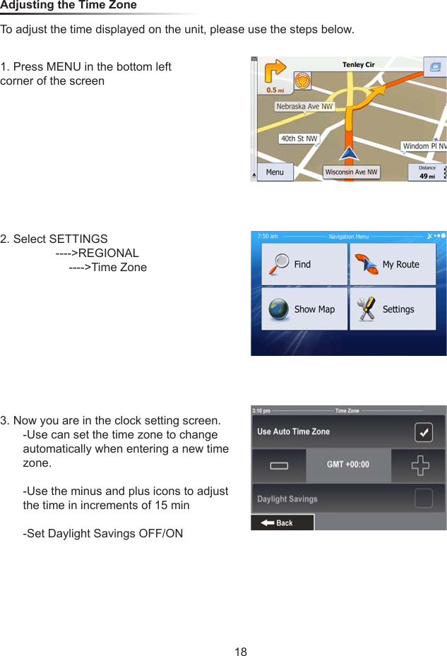 Adjusting the Time ZoneTo adjust the time displayed on the unit, please use the steps below.1. Press MENU in the bottom left corner of the screen2. Select SETTINGS                 ---->REGIONAL                     ---->Time Zone3. Now you are in the clock setting screen.       -Use can set the time zone to change        automatically when entering a new time        zone.       -Use the minus and plus icons to adjust         the time in increments of 15 min       -Set Daylight Savings OFF/ON18