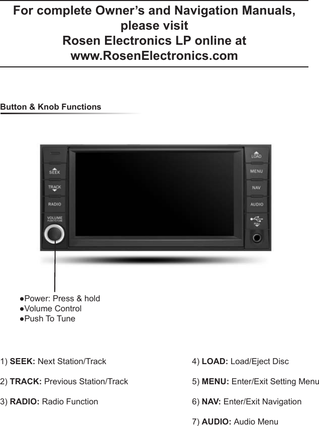 For complete Owner&rsquo;s and Navigation Manuals, please visit Rosen Electronics LP online at www.RosenElectronics.com  Button &amp; Knob Functions1) SEEK: Next Station/Track2) TRACK: Previous Station/Track3) RADIO: Radio Function4) LOAD: Load/Eject Disc5) MENU: Enter/Exit Setting Menu6) NAV: Enter/Exit Navigation7) AUDIO: Audio Menu●Power: Press &amp; hold●Volume Control●Push To Tune