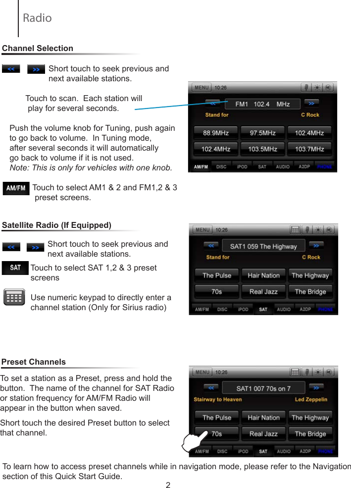 2                 Short touch to seek previous and                         next available stations.        Touch to scan.  Each station will           play for several seconds.  Push the volume knob for Tuning, push again to go back to volume.  In Tuning mode, after several seconds it will automatically go back to volume if it is not used.Note: This is only for vehicles with one knob.                     Touch to select AM1 &amp; 2 and FM1,2 &amp; 3               preset screens.To set a station as a Preset, press and hold the button.  The name of the channel for SAT Radio or station frequency for AM/FM Radio willappear in the button when saved.Short touch the desired Preset button to select that channel.                             Touch to select SAT 1,2 &amp; 3 preset                    screens            Use numeric keypad to directly enter a                channel station (Only for Sirius radio)                 Short touch to seek previous and                         next available stations.                           Channel SelectionSatellite Radio (If Equipped)Preset ChannelsERadio To learn how to access preset channels while in navigation mode, please refer to the Navigation section of this Quick Start Guide.