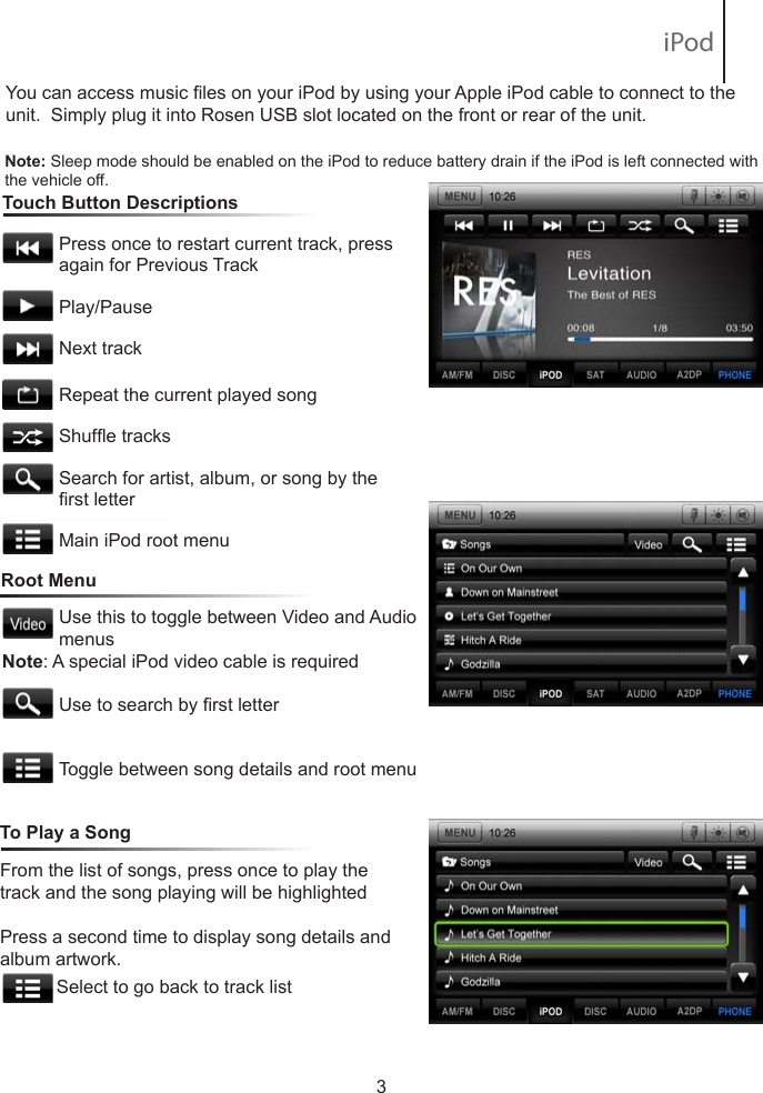 To learn how to access preset channels while in navigation mode, please refer to the Navigation section of this Quick Start Guide.You can access music les on your iPod by using your Apple iPod cable to connect to the unit.  Simply plug it into Rosen USB slot located on the front or rear of the unit.   Touch Button Descriptions                       Press once to restart current track, press              again for Previous Track           Play/Pause            Next track           Repeat the current played song           Shufe tracks            Search for artist, album, or song by the            rst letter           Main iPod root menu3Note: Sleep mode should be enabled on the iPod to reduce battery drain if the iPod is left connected with the vehicle off.Root MenuUse this to toggle between Video and Audio menusUse to search by rst letterToggle between song details and root menuFrom the list of songs, press once to play the track and the song playing will be highlightedPress a second time to display song details and album artwork.             Select to go back to track list To Play a SongNote: A special iPod video cable is required iPod