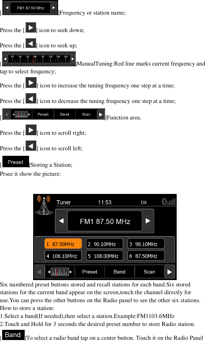   [ ]Frequency or station name; Press the [ ] icon to seek down; Press the [ ] icon to seek up; [ ]ManualTuning:Red line marks current frequency and tap to select frequency; Press the [ ] icon to increase the tuning frequency one step at a time; Press the [ ] icon to decrease the tuning frequency one step at a time; [ ]Function area. Press the [ ] icon to scroll right; Press the [ ] icon to scroll left; [ ]Storing a Station; Prsee it show the picture:    Six numbered preset buttons stored and recall stations for each band.Six stored stations for the current band appear on the screen,touch the channel directly for use.You can press the other buttons on the Radio panel to see the other six stations. How to store a station: 1.Select a band(If needed),then select a station.Example:FM1103.6MHz 2.Touch and Hold for 3 seconds the desired preset number to store Radio station. [ ]To select a radio band tap on a center button. Touch it on the Radio Panel 