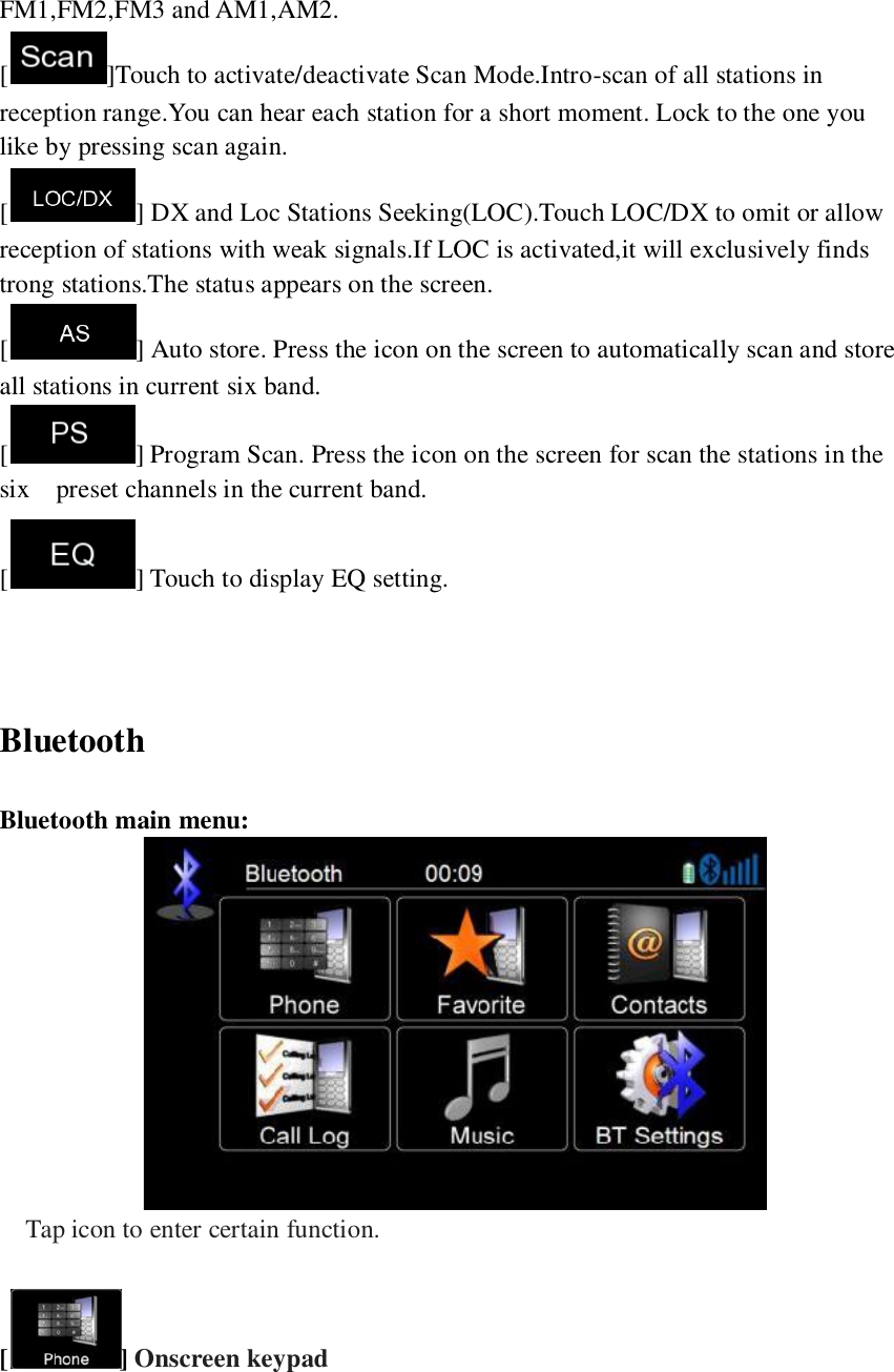   FM1,FM2,FM3 and AM1,AM2. [ ]Touch to activate/deactivate Scan Mode.Intro-scan of all stations in reception range.You can hear each station for a short moment. Lock to the one you like by pressing scan again. [ ] DX and Loc Stations Seeking(LOC).Touch LOC/DX to omit or allow reception of stations with weak signals.If LOC is activated,it will exclusively finds trong stations.The status appears on the screen. [ ] Auto store. Press the icon on the screen to automatically scan and store all stations in current six band. [ ] Program Scan. Press the icon on the screen for scan the stations in the six    preset channels in the current band. [ ] Touch to display EQ setting.   Bluetooth Bluetooth main menu:  Tap icon to enter certain function.  [] Onscreen keypad 