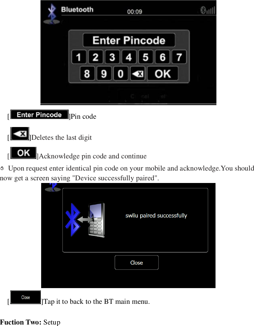    [ ]Pin code [ ]Deletes the last digit [ ]Acknowledge pin code and continue ○5  Upon request enter identical pin code on your mobile and acknowledge.You should now get a screen saying "Device successfully paired".  [ ]Tap it to back to the BT main menu.  Fuction Two: Setup 