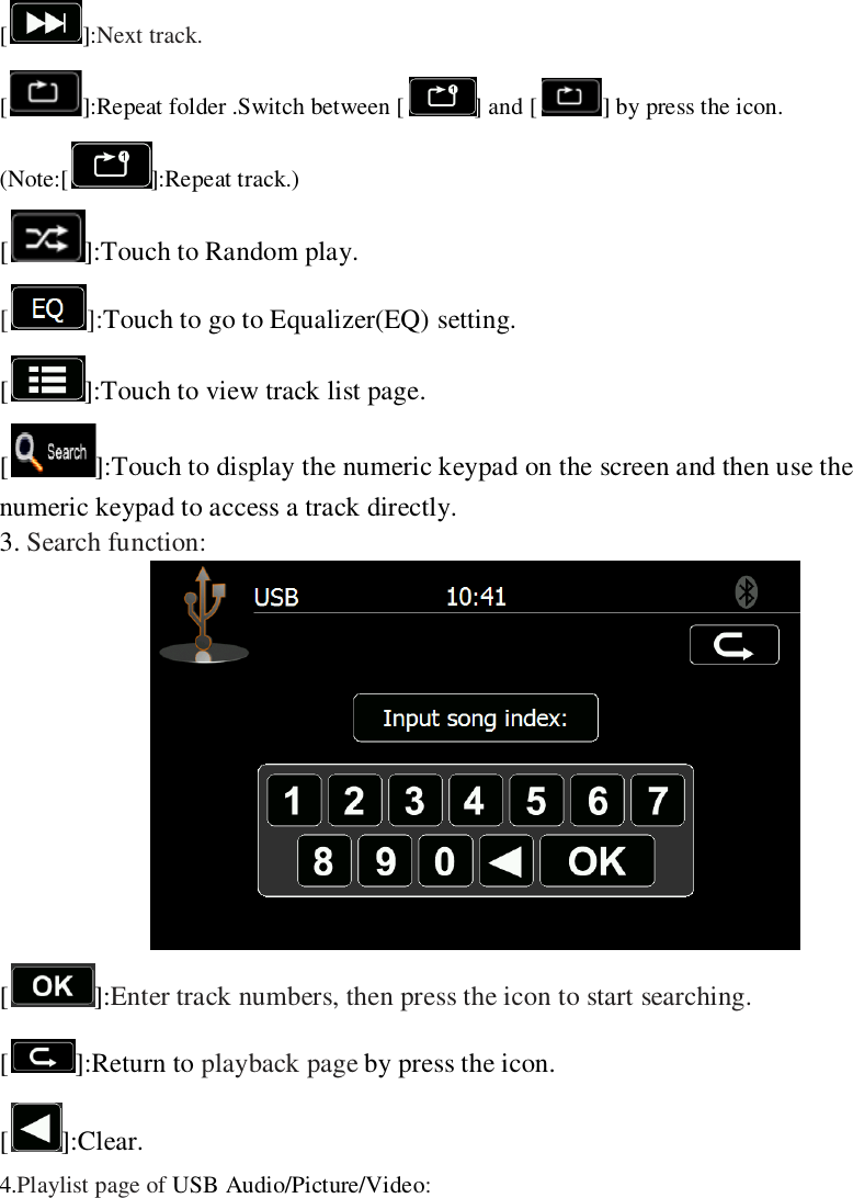   []:Next track.   [ ]:Repeat folder .Switch between [ ] and [ ] by press the icon. (Note:[ ]:Repeat track.) [ ]:Touch to Random play. []:Touch to go to Equalizer(EQ) setting. [ ]:Touch to view track list page. [ ]:Touch to display the numeric keypad on the screen and then use the numeric keypad to access a track directly.   3. Search function:  []:Enter track numbers, then press the icon to start searching. [ ]:Return to playback page by press the icon. [ ]:Clear. 4.Playlist page of USB Audio/Picture/Video: 