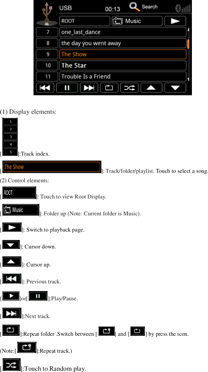    (1) Display elements: [ ]:Track index. [ ]: Track/folder/playlist. Touch to select a song. (2) Control elements: [ ]: Touch to view Root Display. [ ]: Folder up (Note: Current folder is Music). [ ]: Switch to playback page. [ ]: Cursor down. [ ]: Cursor up. [ ]: Previous track. [ ]or[]:Play/Pause. []:Next track.   [ ]:Repeat folder .Switch between [ ] and [ ] by press the icon. (Note:[ ]:Repeat track.) [ ]:Touch to Random play. 