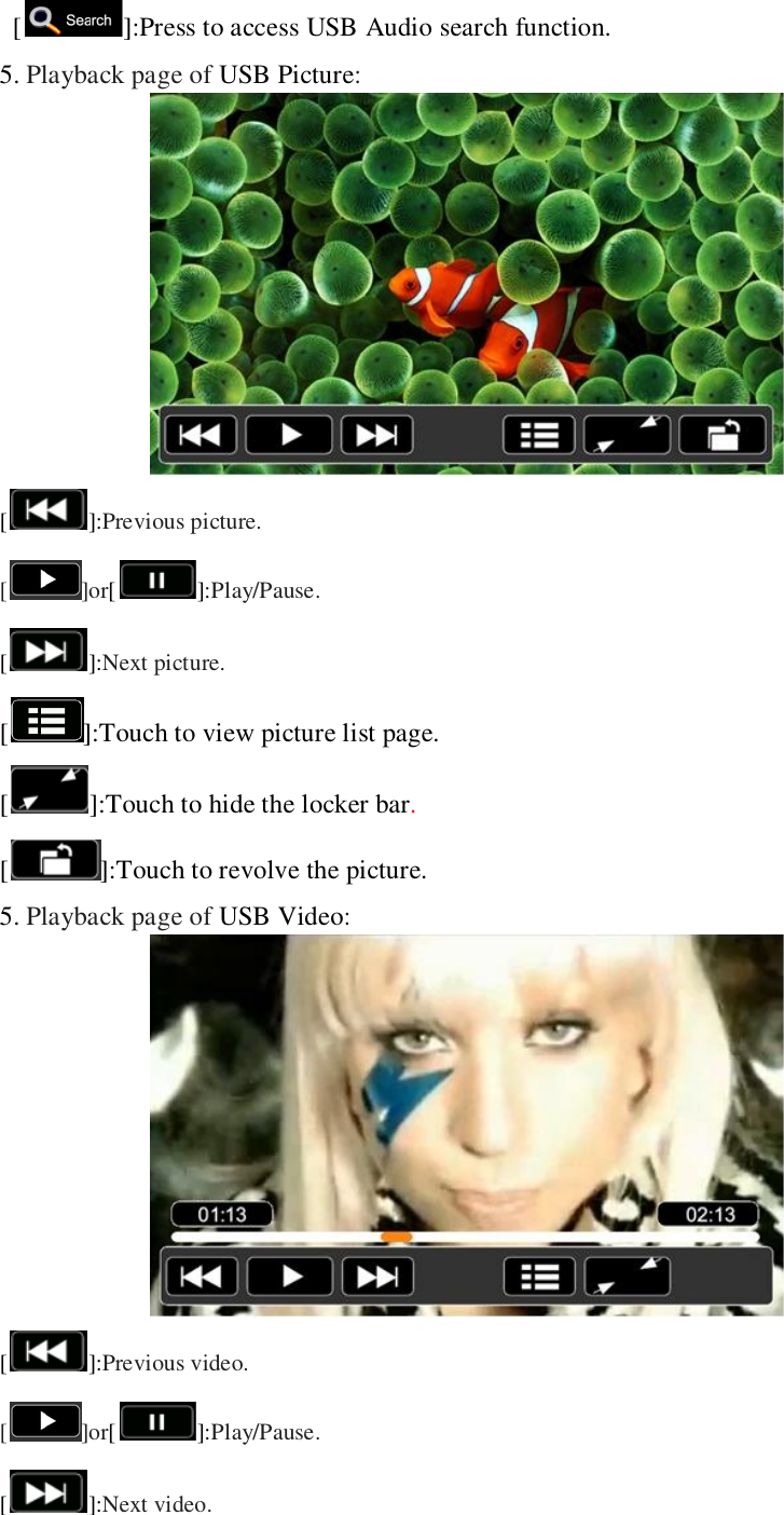     [ ]:Press to access USB Audio search function. 5. Playback page of USB Picture:  []:Previous picture. [ ]or[]:Play/Pause. []:Next picture.   [ ]:Touch to view picture list page. [ ]:Touch to hide the locker bar. [ ]:Touch to revolve the picture. 5. Playback page of USB Video:  []:Previous video. [ ]or[]:Play/Pause. []:Next video.   