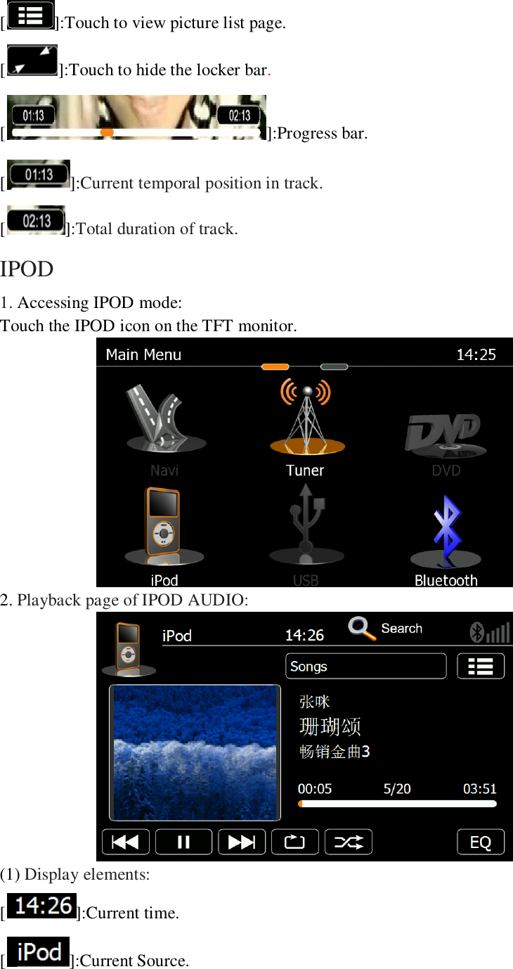   [ ]:Touch to view picture list page. [ ]:Touch to hide the locker bar. [ ]:Progress bar. []:Current temporal position in track. []:Total duration of track. IPOD 1. Accessing IPOD mode: Touch the IPOD icon on the TFT monitor.  2. Playback page of IPOD AUDIO:  (1) Display elements: [ ]:Current time. [ ]:Current Source. 
