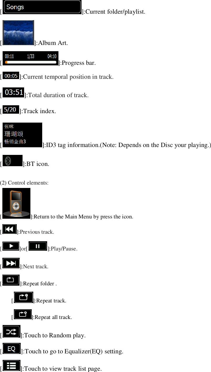   [ ]:Current folder/playlist. [ ]:Album Art. [ ]:Progress bar. []:Current temporal position in track. []:Total duration of track. [ ]:Track index. [ ]:ID3 tag information.(Note: Depends on the Disc your playing.) [ ]:BT icon.  (2) Control elements: [ ]:Return to the Main Menu by press the icon. []:Previous track. [ ]or[]:Play/Pause. []:Next track.   [ ]:Repeat folder . []:Repeat track.   []:Repeat all track. [ ]:Touch to Random play. []:Touch to go to Equalizer(EQ) setting. [ ]:Touch to view track list page. 