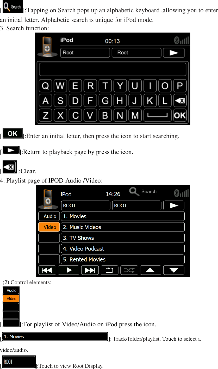  []:Tapping on Search pops up an alphabetic keyboard ,allowing you to enter an initial letter. Alphabetic search is unique for iPod mode. 3. Search function:  []:Enter an initial letter, then press the icon to start searching. [ ]:Return to playback page by press the icon. [ ]:Clear. 4. Playlist page of IPOD Audio /Video:    (2) Control elements: [ ]:For playlist of Video/Audio on iPod press the icon.. [ ]: Track/folder/playlist. Touch to select a video/audio. []:Touch to view Root Display. 