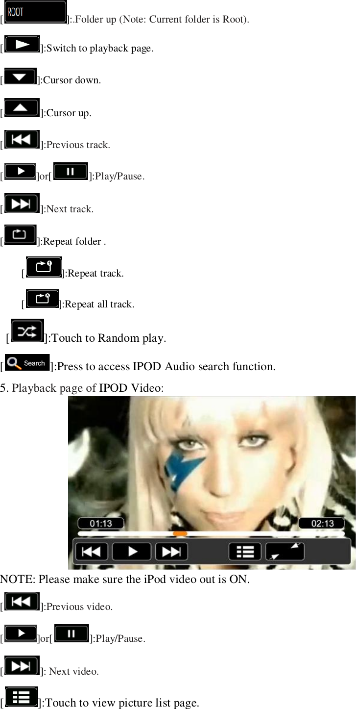   []:.Folder up (Note: Current folder is Root). [ ]:Switch to playback page. [ ]:Cursor down. [ ]:Cursor up. []:Previous track. [ ]or[]:Play/Pause. []:Next track.   [ ]:Repeat folder . []:Repeat track.   []:Repeat all track.   [ ]:Touch to Random play. [ ]:Press to access IPOD Audio search function. 5. Playback page of IPOD Video:  NOTE: Please make sure the iPod video out is ON. []:Previous video. [ ]or[]:Play/Pause. [ ]: Next video.   [ ]:Touch to view picture list page. 