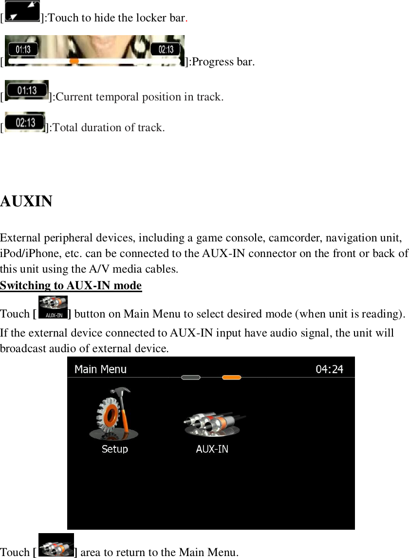   [ ]:Touch to hide the locker bar. [ ]:Progress bar. []:Current temporal position in track. []:Total duration of track.   AUXIN External peripheral devices, including a game console, camcorder, navigation unit, iPod/iPhone, etc. can be connected to the AUX-IN connector on the front or back of this unit using the A/V media cables. Switching to AUX-IN mode Touch [] button on Main Menu to select desired mode (when unit is reading). If the external device connected to AUX-IN input have audio signal, the unit will broadcast audio of external device.    Touch [ ] area to return to the Main Menu. 