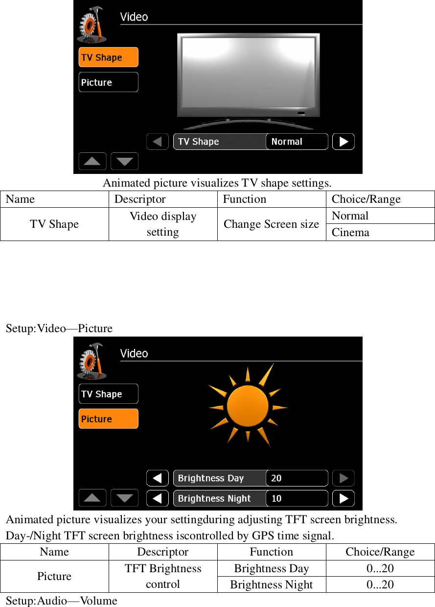    Animated picture visualizes TV shape settings. Name Descriptor Function Choice/Range TV Shape Video display setting Change Screen size Normal Cinema      Setup:Video&mdash;Picture  Animated picture visualizes your settingduring adjusting TFT screen brightness. Day-/Night TFT screen brightness iscontrolled by GPS time signal. Name Descriptor Function Choice/Range Picture TFT Brightness control Brightness Day 0...20 Brightness Night 0...20 Setup:Audio&mdash;Volume 