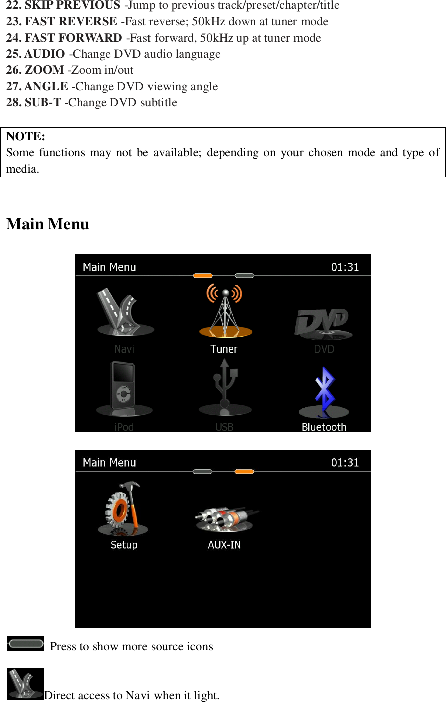   22. SKIP PREVIOUS -Jump to previous track/preset/chapter/title 23. FAST REVERSE -Fast reverse; 50kHz down at tuner mode 24. FAST FORWARD -Fast forward, 50kHz up at tuner mode 25. AUDIO -Change DVD audio language 26. ZOOM -Zoom in/out 27. ANGLE -Change DVD viewing angle 28. SUB-T -Change DVD subtitle  NOTE: Some functions may not  be available; depending on your chosen mode and type of media.  Main Menu      Press to show more source icons Direct access to Navi when it light. 