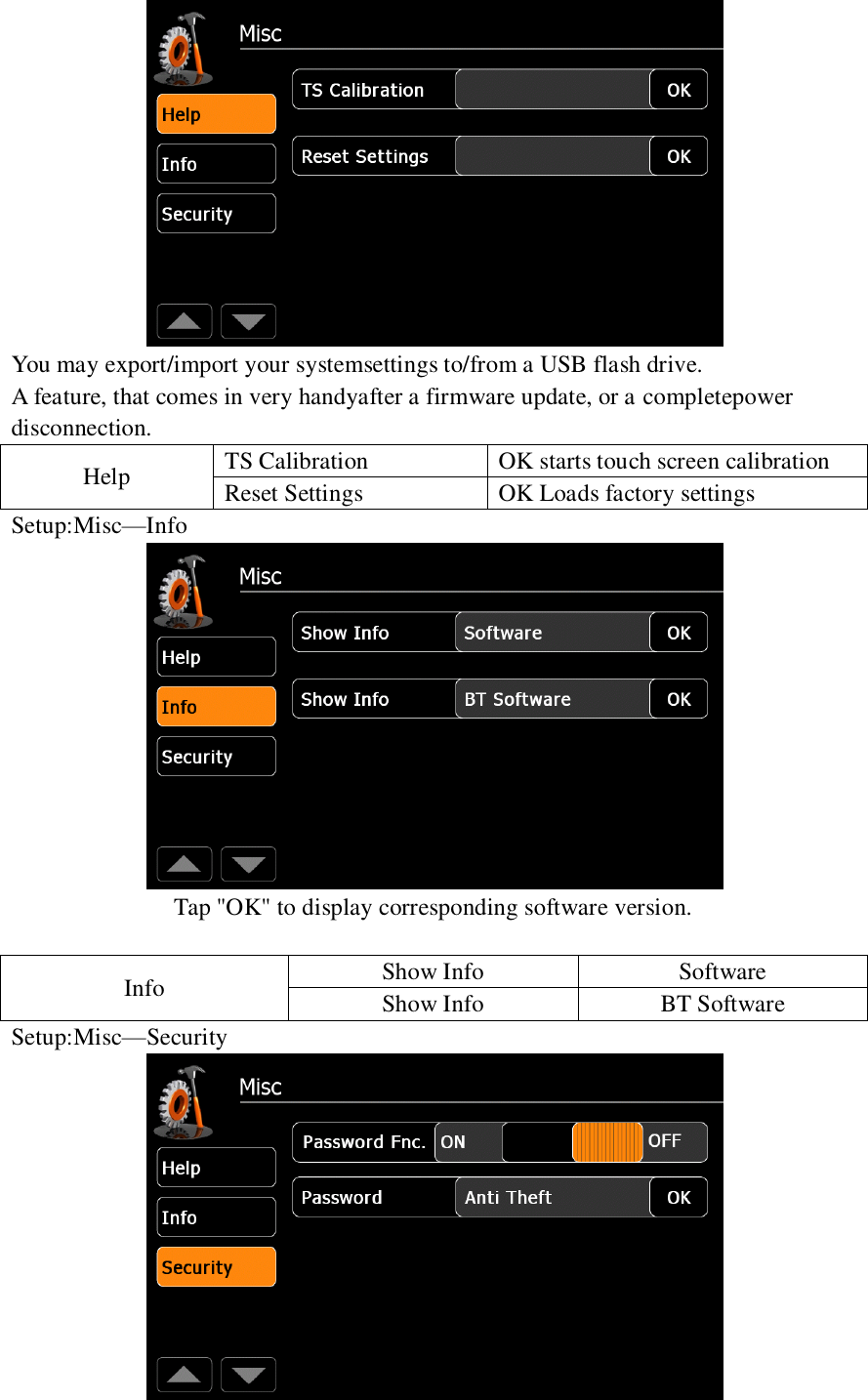    You may export/import your systemsettings to/from a USB flash drive. A feature, that comes in very handyafter a firmware update, or a completepower disconnection. Help TS Calibration OK starts touch screen calibration Reset Settings OK Loads factory settings Setup:Misc&mdash;Info  Tap "OK" to display corresponding software version.  Info Show Info Software Show Info BT Software Setup:Misc&mdash;Security  