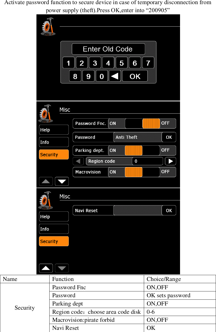   Activate password function to secure device in case of temporary disconnection from power supply (theft).Press OK,enter into &ldquo;200905&rdquo;    Name Function Choice/Range Security Password Fnc ON,OFF Password OK sets password Parking dept ON,OFF Region code：choose area code disk 0-6 Macrovision:pirate forbid ON,OFF Navi Reset OK   