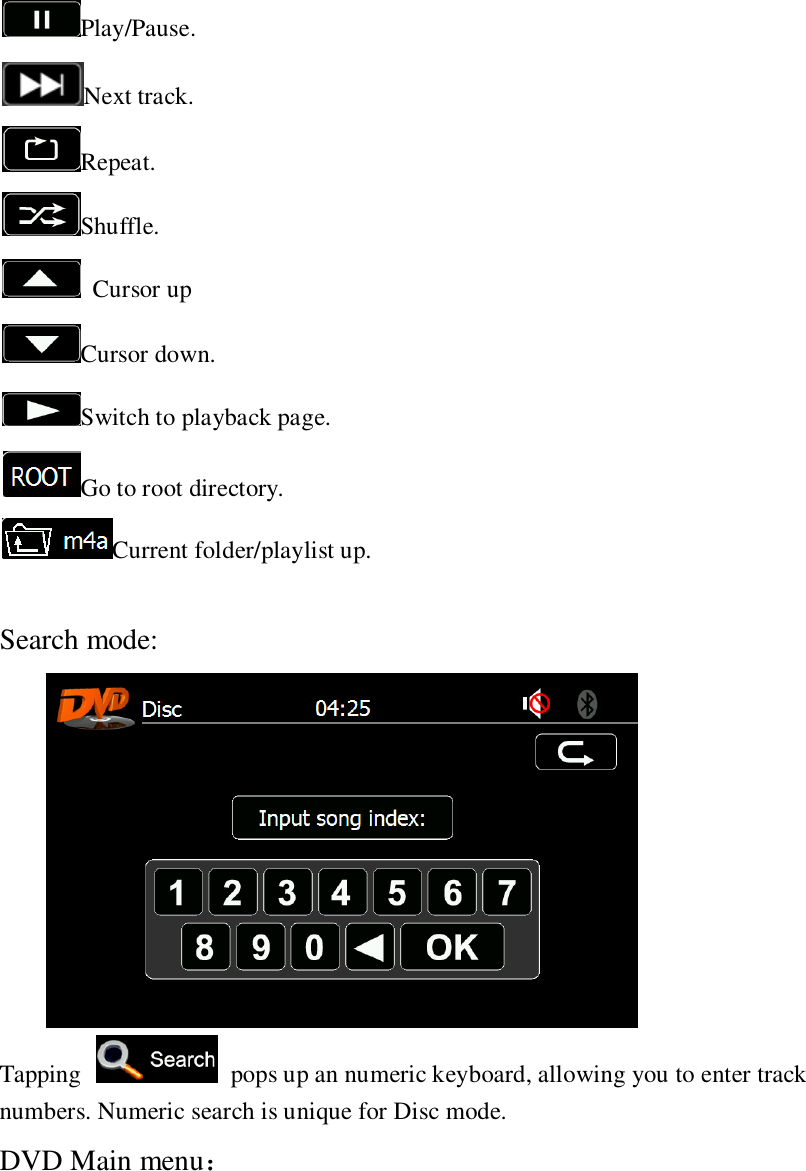   Play/Pause. Next track. Repeat. Shuffle.   Cursor up Cursor down. Switch to playback page. Go to root directory. Current folder/playlist up.  Search mode:  Tapping    pops up an numeric keyboard, allowing you to enter track numbers. Numeric search is unique for Disc mode. DVD Main menu： 