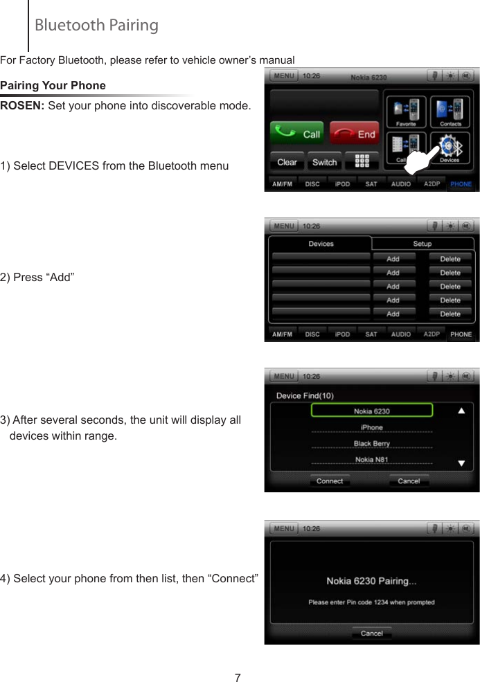 Pairing Your Phone ROSEN: Set your phone into discoverable mode.            1) Select DEVICES from the Bluetooth menu  2) Press &ldquo;Add&rdquo; 3) After several seconds, the unit will display all     devices within range.4) Select your phone from then list, then &ldquo;Connect&rdquo;                         7EBluetooth PairingFor Factory Bluetooth, please refer to vehicle owner&rsquo;s manual