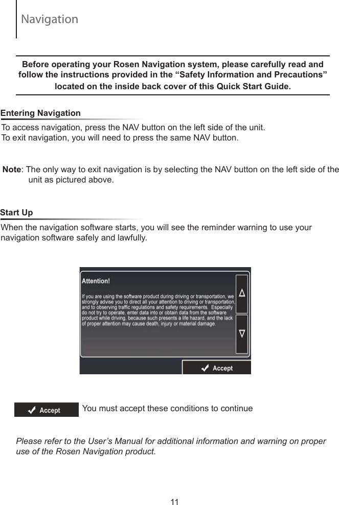 To access navigation, press the NAV button on the left side of the unit.  To exit navigation, you will need to press the same NAV button.     Entering NavigationNote: The only way to exit navigation is by selecting the NAV button on the left side of the            unit as pictured above.  Before operating your Rosen Navigation system, please carefully read and follow the instructions provided in the &ldquo;Safety Information and Precautions&rdquo; located on the inside back cover of this Quick Start Guide.   When the navigation software starts, you will see the reminder warning to use your navigation software safely and lawfully.    Start UpYou must accept these conditions to continue Please refer to the User&rsquo;s Manual for additional information and warning on proper use of the Rosen Navigation product.11Navigation