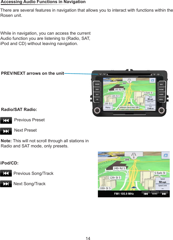 While in navigation, you can access the current Audio function you are listening to (Radio, SAT, iPod and CD) without leaving navigation.Note: This will not scroll through all stations in Radio and SAT mode, only presets. Accessing Audio Functions in NavigationThere are several features in navigation that allows you to interact with functions within the Rosen unit.PREV/NEXT arrows on the unitRadio/SAT Radio:                     Previous Preset           Next PresetiPod/CD:                     Previous Song/Track           Next Song/Track14