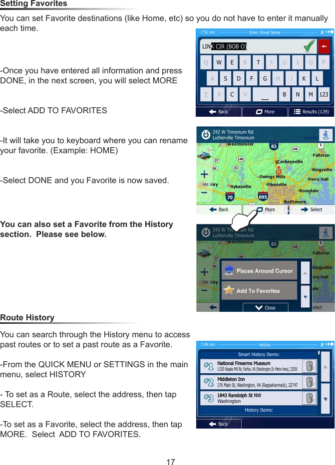 17Setting Favorites You can set Favorite destinations (like Home, etc) so you do not have to enter it manually each time.  -Once you have entered all information and press DONE, in the next screen, you will select MORE-Select ADD TO FAVORITES-It will take you to keyboard where you can rename your favorite. (Example: HOME)-Select DONE and you Favorite is now saved.  Route History You can also set a Favorite from the History section.  Please see below.You can search through the History menu to access past routes or to set a past route as a Favorite.-From the QUICK MENU or SETTINGS in the main menu, select HISTORY- To set as a Route, select the address, then tap SELECT.  -To set as a Favorite, select the address, then tap MORE.  Select  ADD TO FAVORITES.E