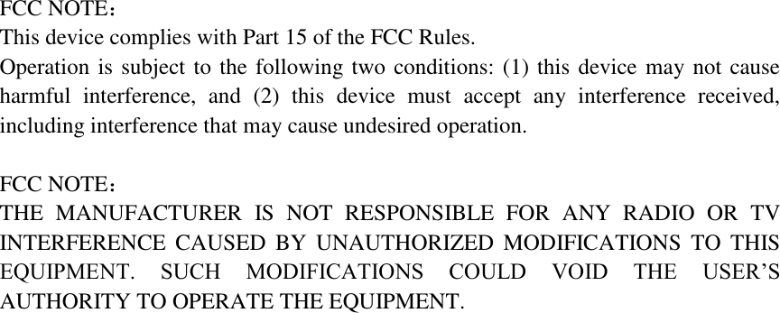 FCC NOTE： This device complies with Part 15 of the FCC Rules. Operation is subject to the following two conditions: (1) this device may not cause harmful  interference,  and  (2)  this  device  must  accept  any  interference  received, including interference that may cause undesired operation.  FCC NOTE：   THE  MANUFACTURER  IS  NOT  RESPONSIBLE  FOR  ANY  RADIO  OR  TV INTERFERENCE  CAUSED  BY  UNAUTHORIZED  MODIFICATIONS  TO  THIS EQUIPMENT.  SUCH  MODIFICATIONS  COULD  VOID  THE  USER&rsquo;S AUTHORITY TO OPERATE THE EQUIPMENT.                                  