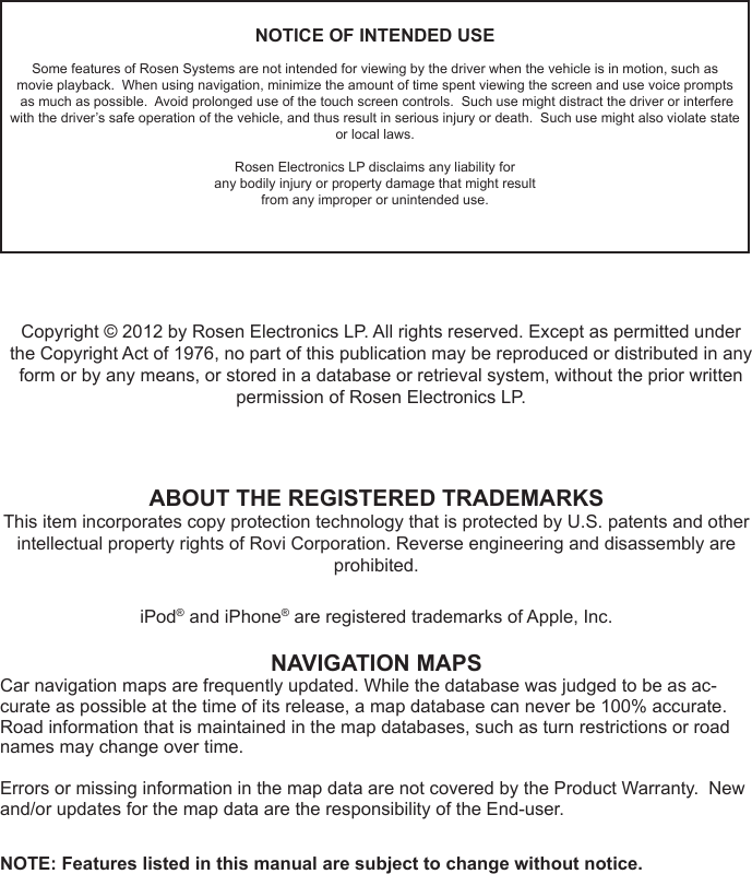 NOTICE OF INTENDED USESome features of Rosen Systems are not intended for viewing by the driver when the vehicle is in motion, such as       movie playback.  When using navigation, minimize the amount of time spent viewing the screen and use voice prompts                as much as possible.  Avoid prolonged use of the touch screen controls.  Such use might distract the driver or interfere  with the driver&rsquo;s safe operation of the vehicle, and thus result in serious injury or death.  Such use might also violate state or local laws.Rosen Electronics LP disclaims any liability forany bodily injury or property damage that might resultfrom any improper or unintended use.ABOUT THE REGISTERED TRADEMARKSThis item incorporates copy protection technology that is protected by U.S. patents and other intellectual property rights of Rovi Corporation. Reverse engineering and disassembly are prohibited.iPod&reg; and iPhone&reg; are registered trademarks of Apple, Inc.NAVIGATION MAPSCar navigation maps are frequently updated. While the database was judged to be as ac-curate as possible at the time of its release, a map database can never be 100% accurate. Road information that is maintained in the map databases, such as turn restrictions or road names may change over time.Errors or missing information in the map data are not covered by the Product Warranty.  New and/or updates for the map data are the responsibility of the End-user.NOTE: Features listed in this manual are subject to change without notice.Copyright &copy; 2012 by Rosen Electronics LP. All rights reserved. Except as permitted under the Copyright Act of 1976, no part of this publication may be reproduced or distributed in any form or by any means, or stored in a database or retrieval system, without the prior written            permission of Rosen Electronics LP.