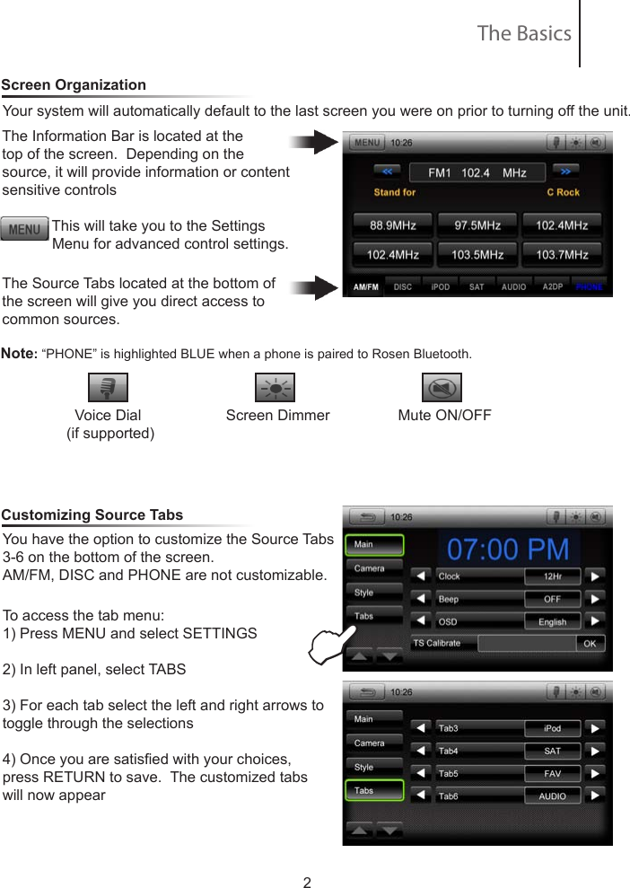 2Your system will automatically default to the last screen you were on prior to turning off the unit.   The Information Bar is located at the top of the screen.  Depending on the source, it will provide information or content sensitive controls            This will take you to the Settings               Menu for advanced control settings.The Source Tabs located at the bottom of the screen will give you direct access to common sources.Screen OrganizationNote: &ldquo;PHONE&rdquo; is highlighted BLUE when a phone is paired to Rosen Bluetooth.Customizing Source TabsYou have the option to customize the Source Tabs 3-6 on the bottom of the screen.  AM/FM, DISC and PHONE are not customizable.To access the tab menu:1) Press MENU and select SETTINGS2) In left panel, select TABS3) For each tab select the left and right arrows to toggle through the selections4) Once you are satised with your choices, press RETURN to save.  The customized tabs will now appear  The Basics  Voice Dial            Screen Dimmer                Mute ON/OFF     (if supported)   E●Eject●Mute