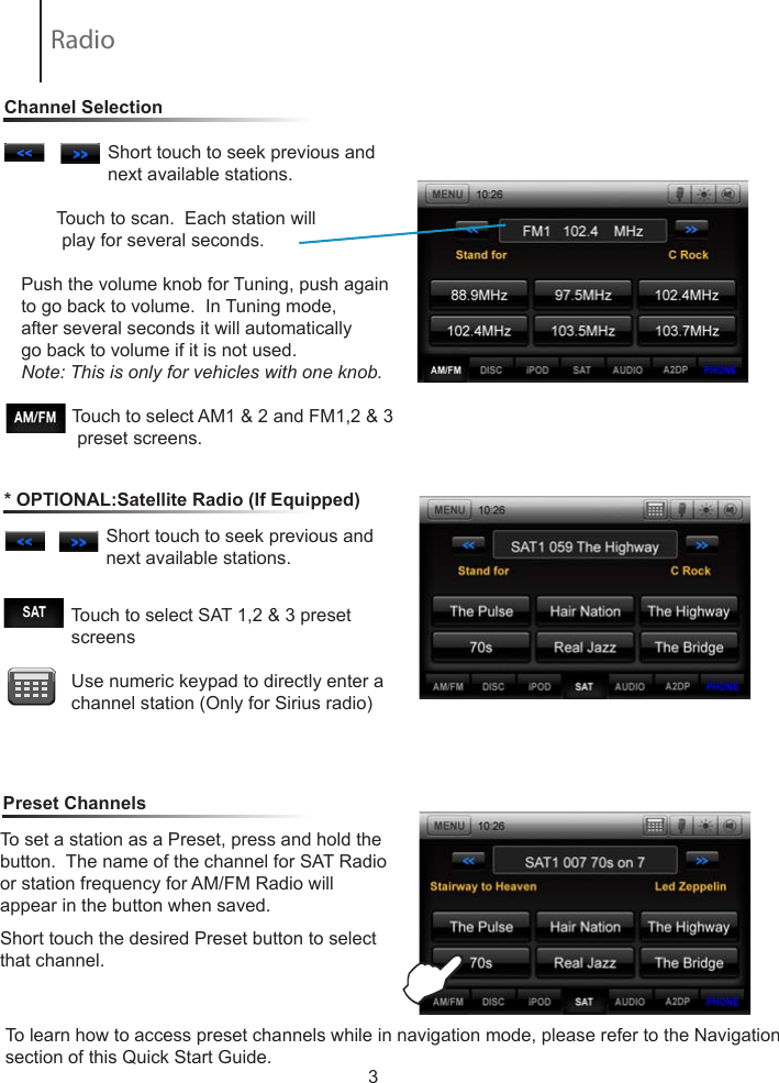 3                 Short touch to seek previous and                         next available stations.        Touch to scan.  Each station will           play for several seconds.  Push the volume knob for Tuning, push again to go back to volume.  In Tuning mode, after several seconds it will automatically go back to volume if it is not used.Note: This is only for vehicles with one knob.                     Touch to select AM1 &amp; 2 and FM1,2 &amp; 3               preset screens.To set a station as a Preset, press and hold the button.  The name of the channel for SAT Radio or station frequency for AM/FM Radio willappear in the button when saved.Short touch the desired Preset button to select that channel.                             Touch to select SAT 1,2 &amp; 3 preset                    screens            Use numeric keypad to directly enter a                channel station (Only for Sirius radio)                 Short touch to seek previous and                         next available stations.                  Channel Selection* OPTIONAL:Satellite Radio (If Equipped)Preset ChannelsERadio To learn how to access preset channels while in navigation mode, please refer to the Navigation section of this Quick Start Guide.