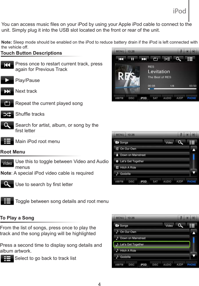 To learn how to access preset channels while in navigation mode, please refer to the Navigation section of this Quick Start Guide.You can access music les on your iPod by using your Apple iPod cable to connect to the unit. Simply plug it into the USB slot located on the front or rear of the unit.   Touch Button Descriptions                       Press once to restart current track, press              again for Previous Track           Play/Pause            Next track           Repeat the current played song           Shufe tracks            Search for artist, album, or song by the            rst letter           Main iPod root menu4Note: Sleep mode should be enabled on the iPod to reduce battery drain if the iPod is left connected with the vehicle off.Root MenuUse this to toggle between Video and Audio menusUse to search by rst letterToggle between song details and root menuFrom the list of songs, press once to play the track and the song playing will be highlightedPress a second time to display song details and album artwork.             Select to go back to track list To Play a SongNote: A special iPod video cable is required iPod