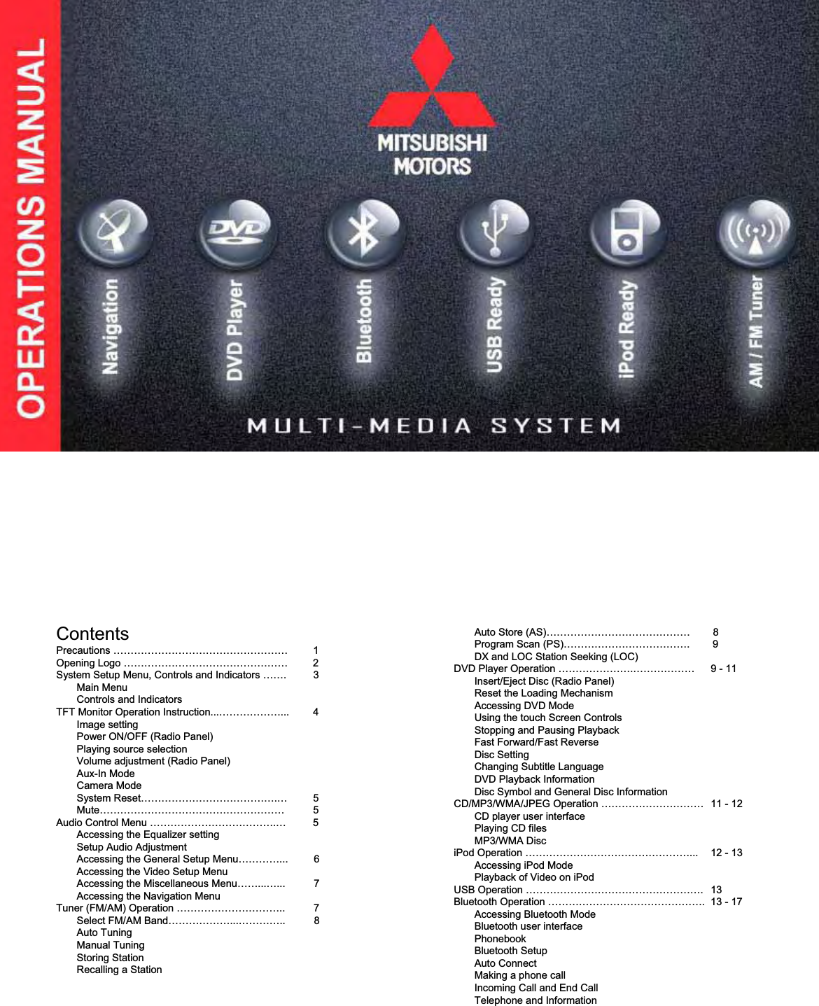 ContentsPrecautions &hellip;&hellip;&hellip;&hellip;&hellip;&hellip;&hellip;&hellip;&hellip;&hellip;&hellip;&hellip;&hellip;&hellip;&hellip;&hellip;&hellip; 1Opening Logo &hellip;&hellip;&hellip;&hellip;&hellip;&hellip;&hellip;&hellip;&hellip;&hellip;&hellip;&hellip;&hellip;&hellip;&hellip;&hellip; 2System Setup Menu, Controls and Indicators &hellip;&hellip;. 3Main MenuControls and IndicatorsTFT Monitor Operation Instruction...&hellip;&hellip;&hellip;&hellip;&hellip;&hellip;... 4Image setting Power ON/OFF (Radio Panel)Playing source selectionVolume adjustment (Radio Panel)Aux-In ModeCamera ModeSystem Reset&hellip;&hellip;&hellip;&hellip;&hellip;&hellip;&hellip;&hellip;&hellip;&hellip;&hellip;&hellip;&hellip;.&hellip; 5Mute&hellip;&hellip;&hellip;&hellip;&hellip;&hellip;&hellip;&hellip;&hellip;&hellip;&hellip;&hellip;&hellip;&hellip;&hellip;&hellip;&hellip;&hellip; 5Audio Control Menu &hellip;&hellip;&hellip;&hellip;&hellip;&hellip;&hellip;&hellip;&hellip;&hellip;&hellip;&hellip;.&hellip; 5 Accessing the Equalizer settingSetup Audio AdjustmentAccessing the General Setup Menu&hellip;&hellip;&hellip;&hellip;...         6Accessing the Video Setup MenuAccessing the Miscellaneous Menu&hellip;&hellip;...&hellip;...          7Accessing the Navigation MenuTuner (FM/AM) Operation &hellip;&hellip;&hellip;&hellip;&hellip;&hellip;&hellip;&hellip;&hellip;&hellip;..          7Select FM/AM Band&hellip;&hellip;&hellip;&hellip;&hellip;&hellip;...&hellip;&hellip;&hellip;&hellip;..          8Auto TuningManual TuningStoring StationRecalling a StationAuto Store (AS)&hellip;&hellip;&hellip;&hellip;&hellip;&hellip;&hellip;&hellip;&hellip;&hellip;&hellip;&hellip;&hellip;&hellip; 8Program Scan (PS)&hellip;&hellip;&hellip;&hellip;&hellip;&hellip;&hellip;&hellip;&hellip;&hellip;&hellip;&hellip;.        9DX and LOC Station Seeking (LOC)DVD Player Operation &hellip;&hellip;&hellip;&hellip;&hellip;&hellip;&hellip;.&hellip;&hellip;&hellip;&hellip;&hellip;&hellip; 9 - 11Insert/Eject Disc (Radio Panel)Reset the Loading MechanismAccessing DVD ModeUsing the touch Screen ControlsStopping and Pausing PlaybackFast Forward/Fast ReverseDisc SettingChanging Subtitle LanguageDVD Playback InformationDisc Symbol and General Disc InformationCD/MP3/WMA/JPEG Operation &hellip;&hellip;&hellip;&hellip;&hellip;&hellip;&hellip;&hellip;&hellip;&hellip; 11 - 12CD player user interfacePlaying CD filesMP3/WMA DisciPod Operation &hellip;&hellip;&hellip;&hellip;&hellip;&hellip;&hellip;&hellip;&hellip;&hellip;&hellip;&hellip;&hellip;&hellip;&hellip;&hellip;... 12 - 13Accessing iPod ModePlayback of Video on iPodUSB Operation &hellip;&hellip;&hellip;&hellip;&hellip;&hellip;&hellip;&hellip;&hellip;&hellip;&hellip;&hellip;&hellip;&hellip;&hellip;&hellip;&hellip;. 13Bluetooth Operation &hellip;&hellip;&hellip;&hellip;&hellip;&hellip;&hellip;&hellip;&hellip;&hellip;&hellip;&hellip;&hellip;&hellip;&hellip;. 13 - 17Accessing Bluetooth ModeBluetooth user interfacePhonebookBluetooth SetupAuto ConnectMaking a phone callIncoming Call and End CallTelephone and Information