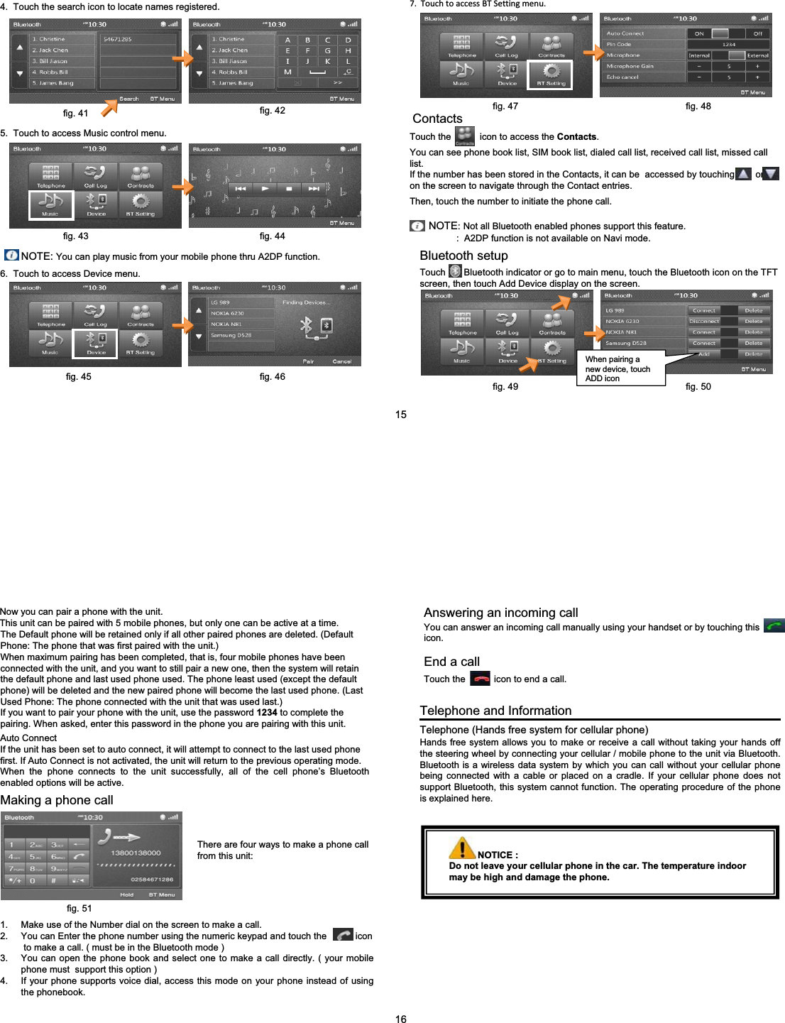 4.  Touch the search icon to locate names registered.5.  Touch to access Music control menu.NOTE: You can play music from your mobile phone thru A2DP function.6.  Touch to access Device menu.7.TouchtoaccessBTSettingmenu.ContactsTouch the           icon to access the Contacts.You can see phone book list, SIM book list, dialed call list, received call list, missed call list.If the number has been stored in the Contacts, it can be  accessed by touching        or         on the screen to navigate through the Contact entries. Then, touch the number to initiate the phone call.NOTE:Not all Bluetooth enabled phones support this feature.:  A2DP function is not available on Navi mode.Bluetooth setupTouch       Bluetooth indicator or go to main menu, touch the Bluetooth icon on the TFT  screen, then touch Add Device display on the screen.When pairing a new device, touch ADD iconfig. 41 fig. 42fig. 43 fig. 4415fig. 45 fig. 46fig. 47 fig. 48fig. 49 fig. 50Telephone and InformationTelephone (Hands free system for cellular phone)Hands free system allows you to make or receive a call without taking your hands off the steering wheel by connecting your cellular / mobile phone to the unit via Bluetooth. Bluetooth is a wireless data system by which you can call without your cellular phone being connected with a cable or placed on a cradle. If your cellular phone does not support Bluetooth, this system cannot function. The operating procedure of the phone is explained here.Now you can pair a phone with the unit.This unit can be paired with 5 mobile phones, but only one can be active at a time.The Default phone will be retained only if all other paired phones are deleted. (Default Phone: The phone that was first paired with the unit.)When maximum pairing has been completed, that is, four mobile phones have been connected with the unit, and you want to still pair a new one, then the system will retain the default phone and last used phone used. The phone least used (except the default phone) will be deleted and the new paired phone will become the last used phone. (Last Used Phone: The phone connected with the unit that was used last.)If you want to pair your phone with the unit, use the password 1234 to complete the pairing. When asked, enter this password in the phone you are pairing with this unit.Auto ConnectIf the unit has been set to auto connect, it will attempt to connect to the last used phone first. If Auto Connect is not activated, the unit will return to the previous operating mode.When the phone connects to the unit successfully, all of the cell phone&rsquo;s Bluetooth enabled options will be active.Making a phone callThere are four ways to make a phone call from this unit:1. Make use of the Number dial on the screen to make a call.2. You can Enter the phone number using the numeric keypad and touch the           iconto make a call. ( must be in the Bluetooth mode )3. You can open the phone book and select one to make a call directly. ( your mobile phone must  support this option )4. If your phone supports voice dial, access this mode on your phone instead of using the phonebook.Answering an incoming call You can answer an incoming call manually using your handset or by touching this          icon.End a callTouch the           icon to end a call.NOTICE :Do not leave your cellular phone in the car. The temperature indoor may be high and damage the phone.16fig. 51