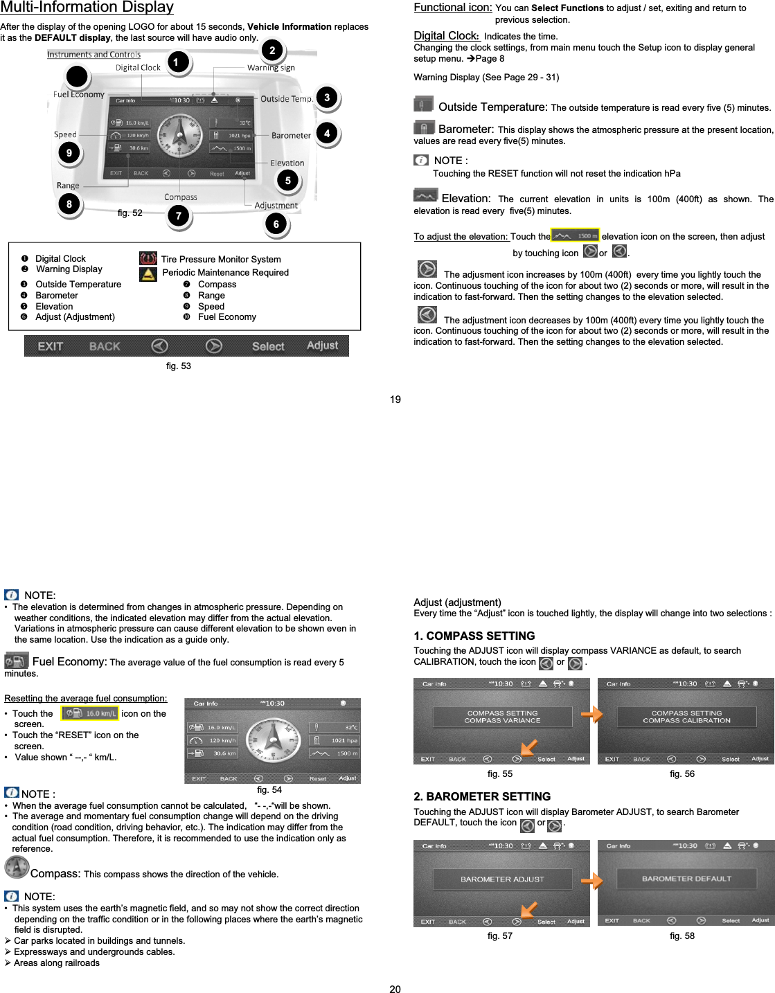 Periodic Maintenance RequiredZOutside Temperature ^Compass[Barometer _Range\Elevation `Speed]Adjust (Adjustment) aFuel EconomyMulti-Information Display10987654321After the display of the opening LOGO for about 15 seconds, Vehicle Information replacesit as the DEFAULT display, the last source will have audio only.XDigital ClockYWarning DisplayTire Pressure Monitor SystemFunctional icon: You can Select Functions to adjust / set, exiting and return to previous selection.Digital Clock:Indicates the time.Changing the clock settings, from main menu touch the Setup icon to display generalsetup menu. &frac14;Page 8Warning Display (See Page 29 - 31)&bull;NOTE :Outside Temperature: The outside temperature is read every five (5) minutes.Barometer: This display shows the atmospheric pressure at the present location,values are read every five(5) minutes.Touching the RESET function will not reset the indication hPaElevation: The current elevation in units is 100m (400ft) as shown. Theelevation is read every five(5) minutes.To adjust the elevation: Touch the elevation icon on the screen, then adjustby touching icon or .The adjusment icon increases by 100m (400ft)  every time you lightly touch theicon. Continuous touching of the icon for about two (2) seconds or more, will result in the indication to fast-forward. Then the setting changes to the elevation selected.The adjustment icon decreases by 100m (400ft) every time you lightly touch theicon. Continuous touching of the icon for about two (2) seconds or more, will result in the indication to fast-forward. Then the setting changes to the elevation selected.19fig. 52fig. 53NOTE:&bull; The elevation is determined from changes in atmospheric pressure. Depending on weather conditions, the indicated elevation may differ from the actual elevation. Variations in atmospheric pressure can cause different elevation to be shown even in the same location. Use the indication as a guide only.Fuel Economy: The average value of the fuel consumption is read every 5 minutes.Resetting the average fuel consumption:&bull; Touch the                           icon on the screen.&bull; Touch the &ldquo;RESET&rdquo; icon on the screen.&bull; Value shown &ldquo; --,- &ldquo; km/L.NOTE :&bull; When the average fuel consumption cannot be calculated,   &ldquo;- -,-&ldquo;will be shown.&bull; The average and momentary fuel consumption change will depend on the driving  condition (road condition, driving behavior, etc.). The indication may differ from the actual fuel consumption. Therefore, it is recommended to use the indication only as reference.Compass: This compass shows the direction of the vehicle.NOTE:&bull; This system uses the earth&rsquo;s magnetic field, and so may not show the correct direction depending on the traffic condition or in the following places where the earth&rsquo;s magnetic field is disrupted.&frac34;Car parks located in buildings and tunnels.&frac34;Expressways and undergrounds cables.&frac34;Areas along railroadsAdjust (adjustment)Every time the &ldquo;Adjust&rdquo; icon is touched lightly, the display will change into two selections :Touching the ADJUST icon will display compass VARIANCE as default, to search CALIBRATION, touch the icon        or        . 1. COMPASS SETTING2. BAROMETER SETTINGTouching the ADJUST icon will display Barometer ADJUST, to search Barometer DEFAULT, touch the icon        or       . 20fig. 54fig. 55 fig. 56fig. 57 fig. 58