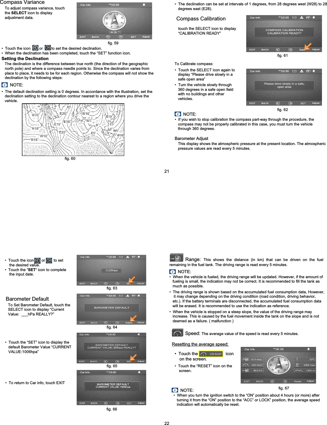 Compass VarianceTo adjust compass variance, touch   the SELECT icon to displayadjustment data.&bull; Touch the icon        or        to set the desired declination.&bull; When the declination has been completed, touch the &ldquo;SET&rdquo; function icon.Setting the DeclinationThe declination is the difference between true north (the direction of the geographic  north pole) and where a compass needle points to. Since the declination varies from  place to place, it needs to be for each region. Otherwise the compass will not show the declination by the following steps:NOTE:&bull; The default declination setting is 0 degrees. In accordance with the illustration, set the declination setting to the declination contour nearest to a region where you drive the vehicle.&bull; The declination can be set at intervals of 1 degrees, from 28 degrees west (W28) to 28 degrees east (E28).Compass Calibrationtouch the SELECT icon to display &ldquo;CALIBRATION READY&rdquo;&bull; Touch the SELECT icon again to display &ldquo;Please drive slowly in a safe open area&rdquo;&bull; Turn the vehicle slowly through 360 degrees in a safe open field with no buildings and other vehicles.&bull; If you wish to stop calibration the compass part-way through the procedure, the compass may not be properly calibrated in this case, you must turn the vehicle through 360 degrees.NOTE:Barometer AdjustThis display shows the atmospheric pressure at the present location. The atmospheric pressure values are read every 5 minutes.fig. 59To Calibrate compass:fig. 61fig. 62fig. 6021&bull; Touch the icon       or        to set the desired value.&bull; Touch the &ldquo;SET&ldquo; icon to complete the input date.Barometer DefaultTo Set Barometer Default, touch the SELECT icon to display &ldquo;Current Value:  ___hPa REALLY?&rdquo;&bull; Touch the &ldquo;SET&rdquo; icon to display the default Barometer Value &ldquo;CURRENT VALUE:1006hpa&rdquo;&bull; To return to Car info, touch EXITRange: This shows the distance (in km) that can be driven on the fuel remaining in the fuel tank. The driving range is read every 5 minutes.NOTE:&bull; When the vehicle is fueled, the driving range will be updated. However, if the amount of fueling is small, the indication may not be correct. It is recommended to fill the tank as much as possible.&bull; The driving range is shown based on the accumulated fuel consumption data, However, it may change depending on the driving condition (road condition, driving behavior, etc.). If the battery terminals are disconnected, the accumulated fuel consumption data  will be erased. It is recommended to use the indication as reference.&bull; When the vehicle is stopped on a steep slope, the value of the driving range may increase. This is caused by the fuel movement inside the tank on the slope and is not deemed as a failure. ( malfunction )Speed: The average value of the speed is read every 5 minutes.Resetting the average speed:&bull; Touch the                       icon on the screen.&bull; Touch the &ldquo;RESET&rdquo; icon on the screen.NOTE:&bull; When you turn the ignition switch to the &ldquo;ON&rdquo; position about 4 hours (or more) after turning it from the &ldquo;ON&rdquo; position to the &ldquo;ACC&rdquo; or LOCK&rdquo; position, the average speed indication will automatically be reset.fig. 63fig. 64fig. 65fig. 66fig. 6722