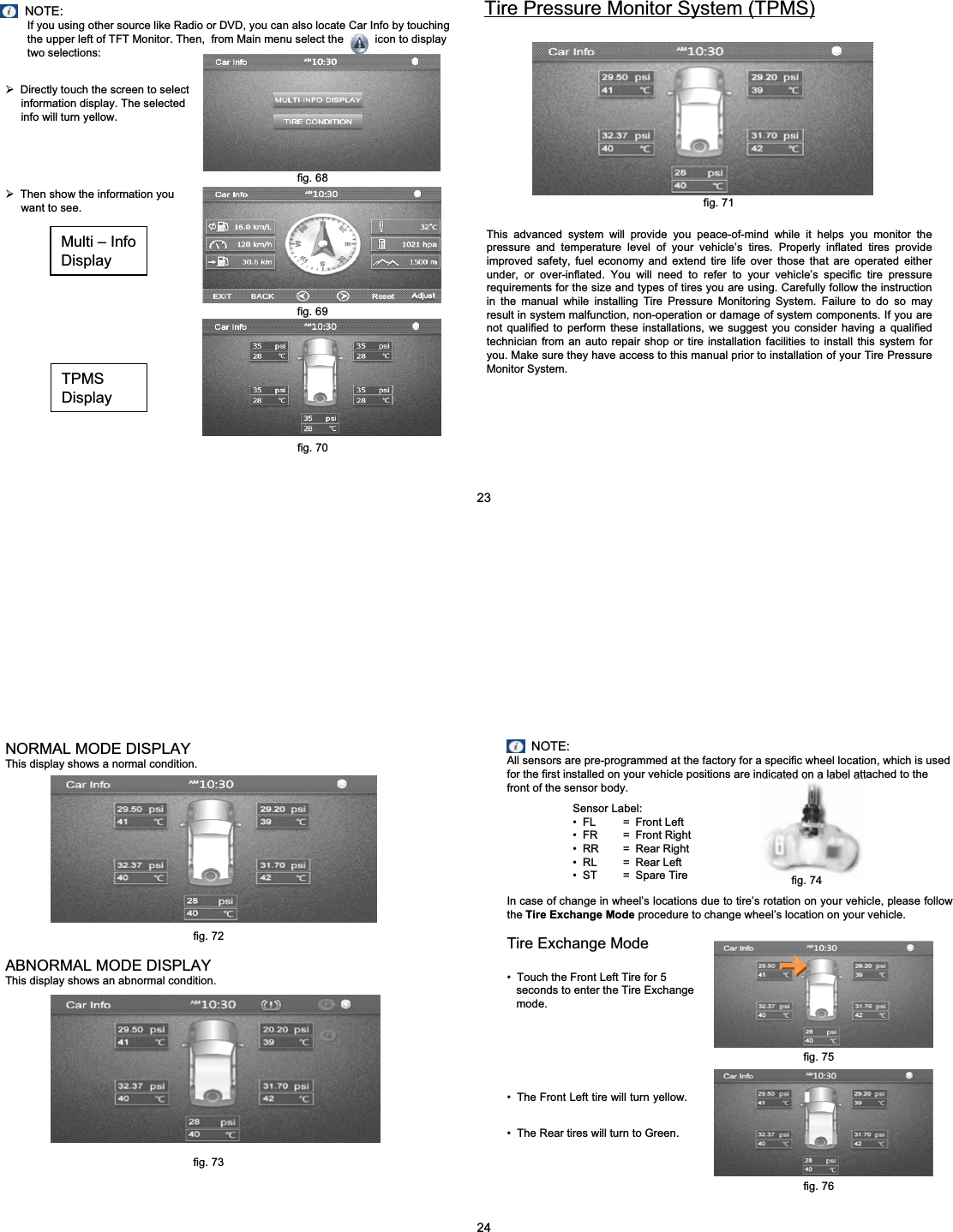 NOTE:If you using other source like Radio or DVD, you can also locate Car Info by touching  the upper left of TFT Monitor. Then,  from Main menu select the          icon to display two selections:&frac34;Directly touch the screen to select information display. The selected info will turn yellow.&frac34;Then show the information you want to see.TPMSDisplayMulti &ndash; InfoDisplayTire Pressure Monitor System (TPMS)This advanced system will provide you peace-of-mind while it helps you monitor the pressure and temperature level of your vehicle&rsquo;s tires. Properly inflated tires provide improved safety, fuel economy and extend tire life over those that are operated either under, or over-inflated. You will need to refer to your vehicle&rsquo;s specific tire pressure requirements for the size and types of tires you are using. Carefully follow the instruction in the manual while installing Tire Pressure Monitoring System. Failure to do so may result in system malfunction, non-operation or damage of system components. If you are not qualified to perform these installations, we suggest you consider having a qualified technician from an auto repair shop or tire installation facilities to install this system for you. Make sure they have access to this manual prior to installation of your Tire Pressure Monitor System.fig. 71fig. 68fig. 6923fig. 70NORMAL MODE DISPLAYThis display shows a normal condition.ABNORMAL MODE DISPLAYThis display shows an abnormal condition.NOTE:All sensors are pre-programmed at the factory for a specific wheel location, which is used for the first installed on your vehicle positions are indicated on a label attached to the front of the sensor body.Sensor Label:&bull; FL = Front Left&bull; FR = Front Right&bull; RR = Rear Right&bull; RL = Rear Left&bull; ST = Spare TireIn case of change in wheel&rsquo;s locations due to tire&rsquo;s rotation on your vehicle, please follow the Tire Exchange Mode procedure to change wheel&rsquo;s location on your vehicle.Tire Exchange Mode&bull; Touch the Front Left Tire for 5 seconds to enter the Tire Exchange mode.&bull; The Front Left tire will turn yellow.&bull; The Rear tires will turn to Green.24fig. 76fig. 72fig. 74fig. 75fig. 73