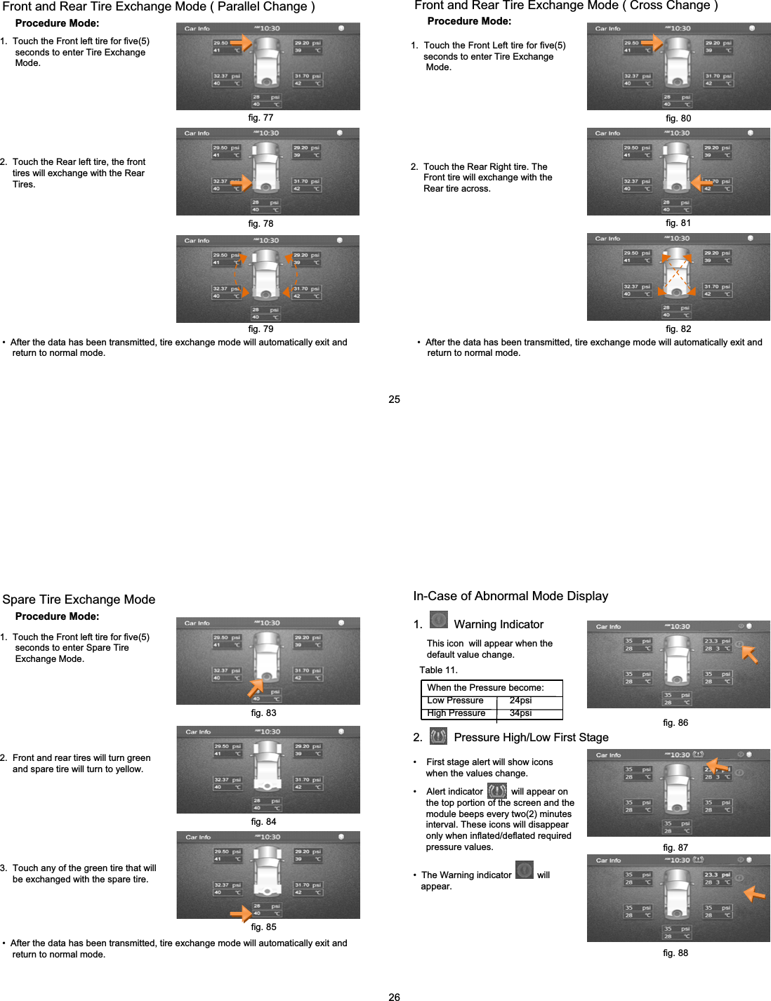 Procedure Mode:Front and Rear Tire Exchange Mode ( Parallel Change )1.  Touch the Front left tire for five(5) seconds to enter Tire Exchange Mode.2.  Touch the Rear left tire, the front tires will exchange with the Rear    Tires.&bull; After the data has been transmitted, tire exchange mode will automatically exit and  return to normal mode. Procedure Mode:Front and Rear Tire Exchange Mode ( Cross Change )1.  Touch the Front Left tire for five(5)  seconds to enter Tire Exchange   Mode.2.  Touch the Rear Right tire. The Front tire will exchange with theRear tire across.&bull; After the data has been transmitted, tire exchange mode will automatically exit and  return to normal mode. fig. 77fig. 78fig. 79fig. 80fig. 81fig. 8225Procedure Mode:Spare Tire Exchange Mode1.  Touch the Front left tire for five(5) seconds to enter Spare TireExchange Mode.2.  Front and rear tires will turn green and spare tire will turn to yellow.3.  Touch any of the green tire that willbe exchanged with the spare tire.&bull; After the data has been transmitted, tire exchange mode will automatically exit and  return to normal mode. In-Case of Abnormal Mode Display1.          Warning IndicatorThis icon  will appear when the default value change.When the Pressure become:Low Pressure    24psi High Pressure  34psi2.          Pressure High/Low First Stage&bull; First stage alert will show icons when the values change. &bull; Alert indicator           will appear on the top portion of the screen and the  module beeps every two(2) minutes  interval. These icons will disappear only when inflated/deflated required pressure values.&bull; The Warning indicator          will appear.26fig. 83fig. 84fig. 85fig. 86fig. 87fig. 88Table 11.