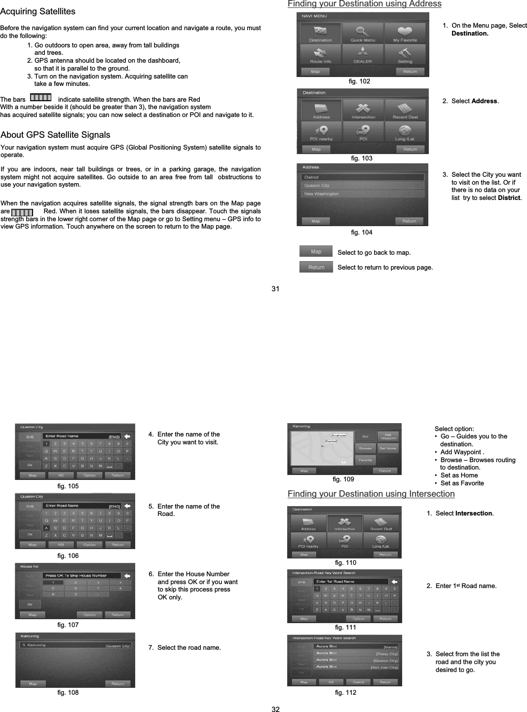 Acquiring SatellitesBefore the navigation system can find your current location and navigate a route, you must do the following:1. Go outdoors to open area, away from tall buildingsand trees.2. GPS antenna should be located on the dashboard, so that it is parallel to the ground.3. Turn on the navigation system. Acquiring satellite cantake a few minutes.The bars                  indicate satellite strength. When the bars are RedWith a number beside it (should be greater than 3), the navigation systemhas acquired satellite signals; you can now select a destination or POI and navigate to it.About GPS Satellite SignalsYour navigation system must acquire GPS (Global Positioning System) satellite signals to operate.If you are indoors, near tall buildings or trees, or in a parking garage, the navigation system might not acquire satellites. Go outside to an area free from tall  obstructions to use your navigation system.When the navigation acquires satellite signals, the signal strength bars on the Map page are               Red. When it loses satellite signals, the bars disappear. Touch the signals strength bars in the lower right corner of the Map page or go to Setting menu &ndash; GPS info to view GPS information. Touch anywhere on the screen to return to the Map page.Finding your Destination using Address1.  On the Menu page, Select  Destination.2.  Select Address.3.  Select the City you want to visit on the list. Or if there is no data on your list  try to select District.Select to go back to map.Select to return to previous page.fig. 102fig. 103fig. 104314.  Enter the name of the City you want to visit.5.  Enter the name of the Road.6.  Enter the House Number and press OK or if you want to skip this process press OK only.7.  Select the road name.Select option:&bull; Go &ndash; Guides you to the destination. &bull;Add Waypoint .&bull; Browse &ndash; Browses routing to destination.&bull; Set as Home&bull; Set as FavoriteFinding your Destination using Intersection2.  Enter 1st Road name.3.  Select from the list the road and the city you desired to go.1.  Select Intersection.fig. 105fig. 106fig. 107fig. 108fig. 109fig. 110fig. 111fig. 11232