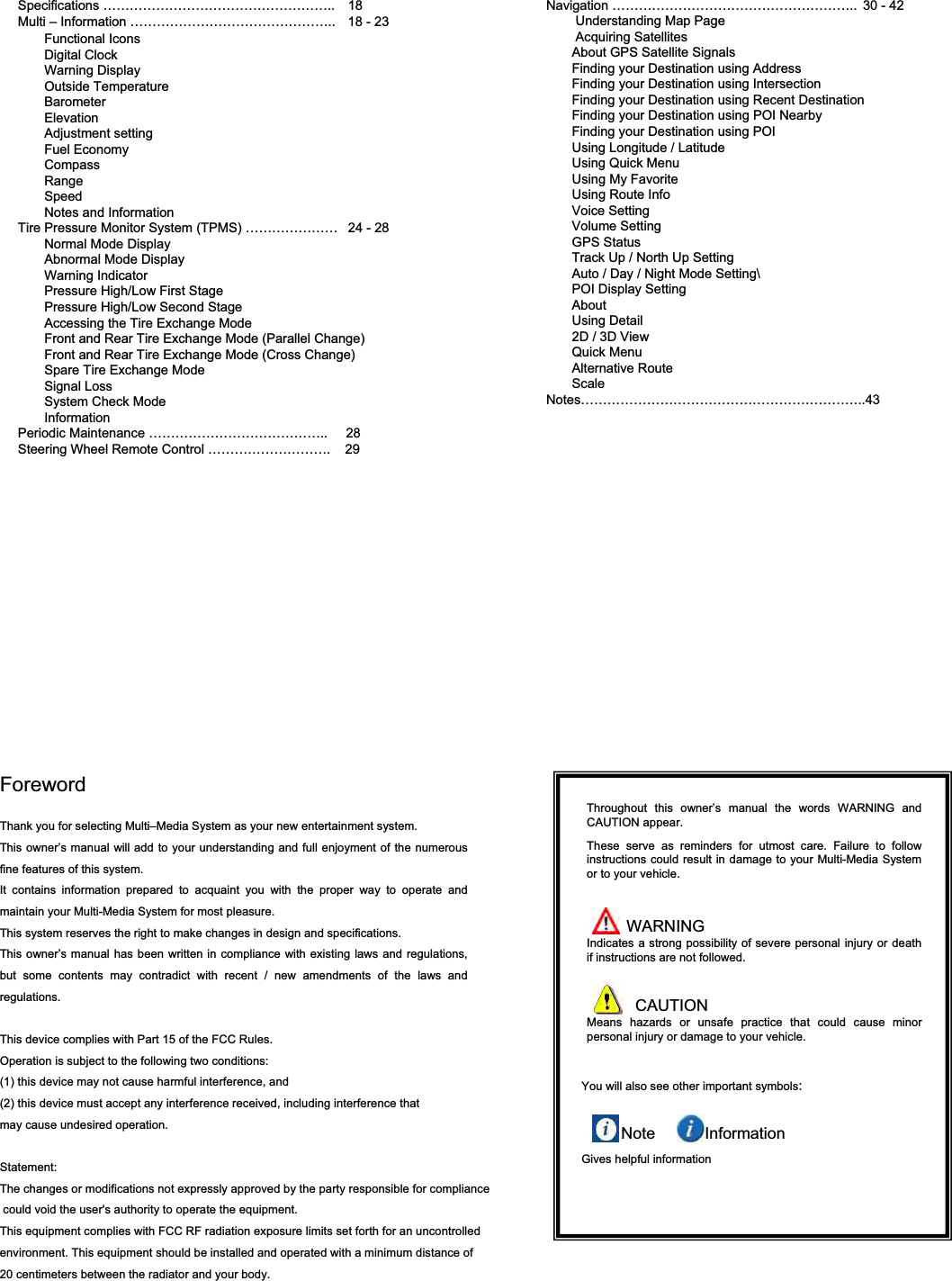 Specifications &hellip;&hellip;&hellip;&hellip;&hellip;&hellip;&hellip;&hellip;&hellip;&hellip;&hellip;&hellip;&hellip;&hellip;&hellip;&hellip;&hellip;.. 18Multi &ndash; Information &hellip;&hellip;&hellip;&hellip;&hellip;&hellip;&hellip;&hellip;&hellip;&hellip;&hellip;&hellip;&hellip;&hellip;&hellip;.. 18 - 23Functional IconsDigital ClockWarning DisplayOutside TemperatureBarometerElevationAdjustment setting Fuel EconomyCompassRangeSpeedNotes and InformationTire Pressure Monitor System (TPMS) &hellip;&hellip;&hellip;&hellip;&hellip;&hellip;&hellip; 24 - 28Normal Mode DisplayAbnormal Mode Display Warning IndicatorPressure High/Low First StagePressure High/Low Second StageAccessing the Tire Exchange Mode Front and Rear Tire Exchange Mode (Parallel Change)Front and Rear Tire Exchange Mode (Cross Change)Spare Tire Exchange ModeSignal LossSystem Check ModeInformationPeriodic Maintenance &hellip;&hellip;&hellip;&hellip;&hellip;&hellip;&hellip;&hellip;&hellip;&hellip;&hellip;&hellip;&hellip;..     28Steering Wheel Remote Control &hellip;&hellip;&hellip;&hellip;&hellip;&hellip;&hellip;&hellip;&hellip;.    29Navigation &hellip;&hellip;&hellip;&hellip;&hellip;&hellip;&hellip;&hellip;&hellip;&hellip;&hellip;&hellip;&hellip;&hellip;&hellip;&hellip;&hellip;&hellip;.. 30 - 42Understanding Map PageAcquiring SatellitesAbout GPS Satellite SignalsFinding your Destination using AddressFinding your Destination using IntersectionFinding your Destination using Recent DestinationFinding your Destination using POI NearbyFinding your Destination using POIUsing Longitude / LatitudeUsing Quick MenuUsing My FavoriteUsing Route InfoVoice SettingVolume SettingGPS StatusTrack Up / North Up SettingAuto / Day / Night Mode Setting\POI Display SettingAboutUsing Detail2D / 3D ViewQuick MenuAlternative RouteScaleNotes&hellip;&hellip;&hellip;&hellip;&hellip;&hellip;&hellip;&hellip;&hellip;&hellip;&hellip;&hellip;&hellip;&hellip;&hellip;&hellip;&hellip;&hellip;&hellip;&hellip;&hellip;..43ForewordThank you for selecting Multi&ndash;Media System as your new entertainment system.This owner&rsquo;s manual will add to your understanding and full enjoyment of the numerous fine features of this system.It contains information prepared to acquaint you with the proper way to operate and maintain your Multi-Media System for most pleasure.This system reserves the right to make changes in design and specifications.This owner&rsquo;s manual has been written in compliance with existing laws and regulations, but some contents may contradict with recent / new amendments of the laws and regulations.This device complies with Part 15 of the FCC Rules.Operation is subject to the following two conditions:(1) this device may not cause harmful interference, and(2) this device must accept any interference received, including interference that may cause undesired operation.Statement:The changes or modifications not expressly approved by the party responsible for compliance could void the user's authority to operate the equipment. This equipment complies with FCC RF radiation exposure limits set forth for an uncontrolled environment. This equipment should be installed and operated with a minimum distance of 20 centimeters between the radiator and your body.Throughout this owner&rsquo;s manual the words WARNING and CAUTION appear.These serve as reminders for utmost care. Failure to follow instructions could result in damage to your Multi-Media System or to your vehicle.WARNINGIndicates a strong possibility of severe personal injury or death if instructions are not followed.CAUTIONMeans hazards or unsafe practice that could cause minor personal injury or damage to your vehicle.You will also see other important symbols:Note InformationGives helpful information