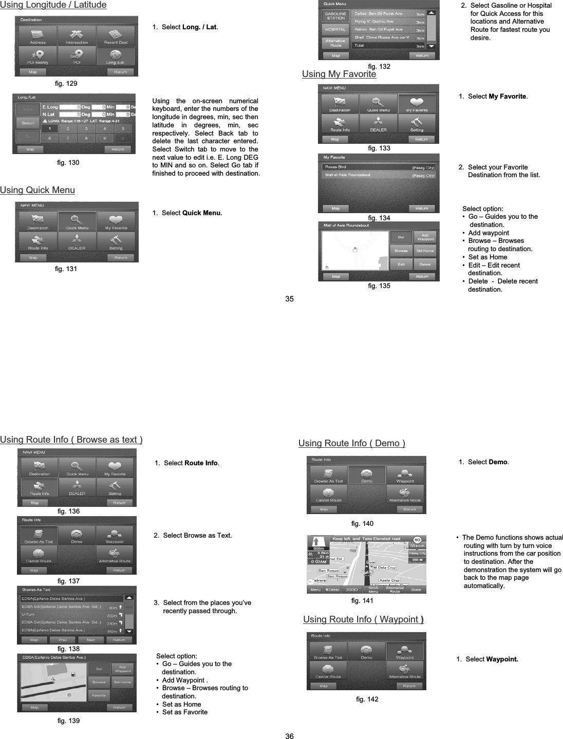 Using Longitude / Latitudefig. 129fig. 130Using Quick Menufig. 131Using the on-screen numerical keyboard, enter the numbers of the longitude in degrees, min, sec then latitude in degrees, min, sec respectively. Select Back tab to delete the last character entered. Select Switch tab to move to the next value to edit i.e. E. Long DEG to MIN and so on. Select Go tab if finished to proceed with destination.1.  Select Long. / Lat.1.  Select Quick Menu.2.  Select Gasoline or Hospital for Quick Access for this locations and Alternative Route for fastest route you desire.Using My Favorite2.  Select your Favorite Destination from the list.Select option:&bull; Go &ndash; Guides you to the destination.&bull; Add waypoint&bull; Browse &ndash; Browses   routing to destination.&bull; Set as Home&bull; Edit &ndash; Edit recent destination.&bull; Delete  - Delete recent destination.fig. 132fig. 133fig. 134fig. 1351.  Select My Favorite.352.  Select Browse as Text.Using Route Info ( Browse as text )1. Select Route Info.fig. 136fig. 1373.  Select from the places you&rsquo;ve recently passed through.Select option:&bull; Go &ndash; Guides you to the destination. &bull; Add Waypoint .&bull; Browse &ndash; Browses routing to destination.&bull; Set as Home&bull; Set as Favoritefig. 138fig. 139&bull; The Demo functions shows actual  routing with turn by turn voice instructions from the car position to destination. After the demonstration the system will go back to the map page automatically.Using Route Info ( Demo )1.  Select Demo.fig. 140fig. 141Using Route Info ( Waypoint )1.  Select Waypoint.fig. 14236