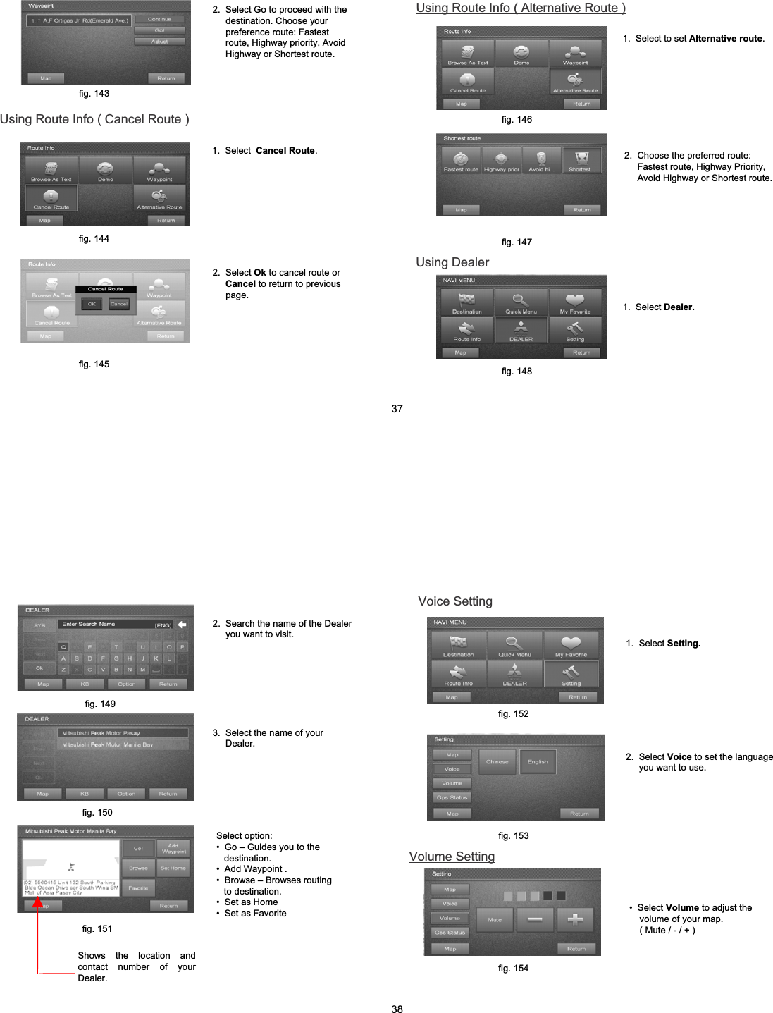 1.  Select  Cancel Route.2.  Select Ok to cancel route or Cancel to return to previous page.2.  Select Go to proceed with the destination. Choose your preference route: Fastest route, Highway priority, Avoid Highway or Shortest route.Using Route Info ( Cancel Route )fig. 143fig. 144fig. 1452.  Choose the preferred route: Fastest route, Highway Priority, Avoid Highway or Shortest route.Using Dealer1.  Select Dealer.Using Route Info ( Alternative Route )1.  Select to set Alternative route.fig. 146fig. 147fig. 148373.  Select the name of your Dealer.Select option:&bull; Go &ndash; Guides you to the destination. &bull; Add Waypoint .&bull; Browse &ndash; Browses routing to destination.&bull; Set as Home&bull; Set as FavoriteShows the location and contact number of your Dealer. 2.  Search the name of the Dealer you want to visit.fig. 149fig. 1512.  Select Voice to set the language you want to use.Volume Setting&bull; Select Volume to adjust the  volume of your map. ( Mute / - / + )fig. 150Voice Setting 1.  Select Setting.fig. 152fig. 153fig. 15438