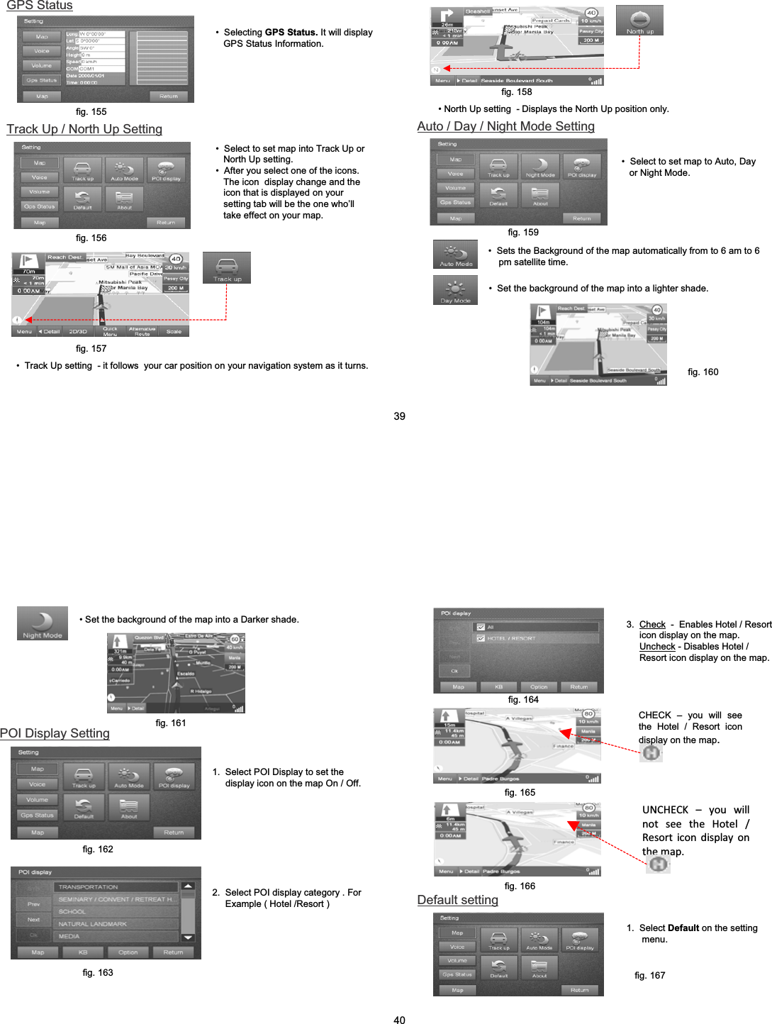 Track Up / North Up Setting&bull; Select to set map into Track Up or North Up setting.&bull; After you select one of the icons. The icon  display change and the icon that is displayed on your setting tab will be the one who&rsquo;ll take effect on your map.&bull; Track Up setting  - it follows  your car position on your navigation system as it turns.&bull; Selecting GPS Status. It will display GPS Status Information.GPS Statusfig. 155fig. 156fig. 157&bull; North Up setting  - Displays the North Up position only.fig. 158Auto / Day / Night Mode Settingfig. 159&bull; Select to set map to Auto, Day or Night Mode.&bull; Sets the Background of the map automatically from to 6 am to 6pm satellite time.&bull; Set the background of the map into a lighter shade.fig. 16039&bull; Set the background of the map into a Darker shade.fig. 1612.  Select POI display category . For Example ( Hotel /Resort )POI Display Setting1.  Select POI Display to set the display icon on the map On / Off.fig. 162fig. 163CHECK &ndash; you will see the Hotel / Resort icon display on the map.3.  Check - Enables Hotel / Resort icon display on the map.Uncheck - Disables Hotel / Resort icon display on the map.fig. 164fig. 165 UNCHECK&ndash;youwillnotseetheHotel/Resorticondisplayonthemap.1.  Select Default on the setting menu.Default settingfig. 165fig. 166fig. 16740