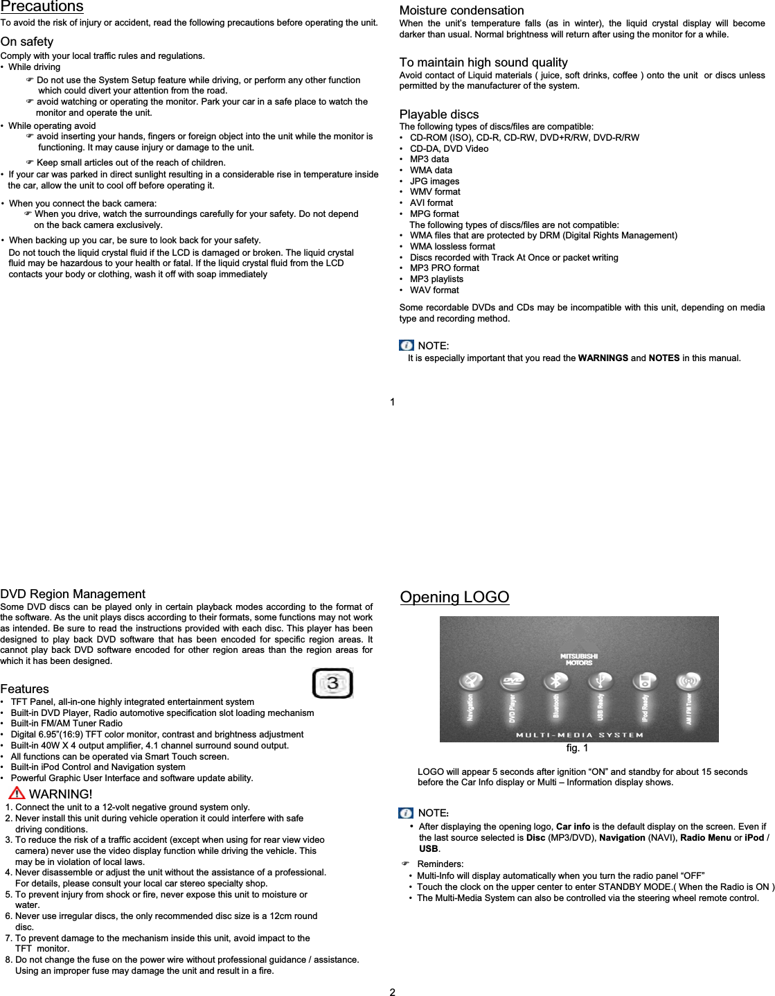 PrecautionsTo avoid the risk of injury or accident, read the following precautions before operating the unit.On safetyComply with your local traffic rules and regulations.&bull; While driving)Do not use the System Setup feature while driving, or perform any other function which could divert your attention from the road.)avoid watching or operating the monitor. Park your car in a safe place to watch the monitor and operate the unit.&bull; While operating avoid)avoid inserting your hands, fingers or foreign object into the unit while the monitor is   functioning. It may cause injury or damage to the unit.)Keep small articles out of the reach of children.   &bull; If your car was parked in direct sunlight resulting in a considerable rise in temperature inside the car, allow the unit to cool off before operating it.&bull; When you connect the back camera:)When you drive, watch the surroundings carefully for your safety. Do not depend on the back camera exclusively.&bull; When backing up you car, be sure to look back for your safety.Do not touch the liquid crystal fluid if the LCD is damaged or broken. The liquid crystal  fluid may be hazardous to your health or fatal. If the liquid crystal fluid from the LCD  contacts your body or clothing, wash it off with soap immediately Moisture condensationWhen the unit&rsquo;s temperature falls (as in winter), the liquid crystal display will become darker than usual. Normal brightness will return after using the monitor for a while.To maintain high sound qualityAvoid contact of Liquid materials ( juice, soft drinks, coffee ) onto the unit  or discs unless permitted by the manufacturer of the system.Playable discsThe following types of discs/files are compatible:&bull; CD-ROM (ISO), CD-R, CD-RW, DVD+R/RW, DVD-R/RW&bull; CD-DA, DVD Video &bull; MP3 data&bull; WMA data&bull; JPG images &bull; WMV format&bull; AVI format&bull; MPG formatThe following types of discs/files are not compatible:&bull; WMA files that are protected by DRM (Digital Rights Management)&bull; WMA lossless format&bull; Discs recorded with Track At Once or packet writing&bull; MP3 PRO format&bull; MP3 playlists&bull; WAV formatSome recordable DVDs and CDs may be incompatible with this unit, depending on media type and recording method. NOTE:It is especially important that you read the WARNINGS and NOTES in this manual.1DVD Region ManagementSome DVD discs can be played only in certain playback modes according to the format of the software. As the unit plays discs according to their formats, some functions may not work as intended. Be sure to read the instructions provided with each disc. This player has been designed to play back DVD software that has been encoded for specific region areas. It cannot play back DVD software encoded for other region areas than the region areas for which it has been designed. Features&bull; TFT Panel, all-in-one highly integrated entertainment system&bull; Built-in DVD Player, Radio automotive specification slot loading mechanism&bull; Built-in FM/AM Tuner Radio &bull; Digital 6.95&rdquo;(16:9) TFT color monitor, contrast and brightness adjustment &bull; Built-in 40W X 4 output amplifier, 4.1 channel surround sound output.&bull; All functions can be operated via Smart Touch screen.&bull; Built-in iPod Control and Navigation system&bull; Powerful Graphic User Interface and software update ability.Opening LOGOfig. 1LOGO will appear 5 seconds after ignition &ldquo;ON&rdquo; and standby for about 15 seconds before the Car Info display or Multi &ndash; Information display shows.NOTE:&bull;After displaying the opening logo, Car info is the default display on the screen. Even if the last source selected is Disc (MP3/DVD), Navigation (NAVI), Radio Menu or iPod /USB.)Reminders:&bull; Multi-Info will display automatically when you turn the radio panel &ldquo;OFF&rdquo;&bull; Touch the clock on the upper center to enter STANDBY MODE.( When the Radio is ON )&bull; The Multi-Media System can also be controlled via the steering wheel remote control.2WARNING!1. Connect the unit to a 12-volt negative ground system only.2. Never install this unit during vehicle operation it could interfere with safe driving conditions.3. To reduce the risk of a traffic accident (except when using for rear view video  camera) never use the video display function while driving the vehicle. This may be in violation of local laws.4. Never disassemble or adjust the unit without the assistance of a professional.For details, please consult your local car stereo specialty shop.5. To prevent injury from shock or fire, never expose this unit to moisture or water.6. Never use irregular discs, the only recommended disc size is a 12cm round disc.7. To prevent damage to the mechanism inside this unit, avoid impact to the TFT  monitor.8. Do not change the fuse on the power wire without professional guidance / assistance.Using an improper fuse may damage the unit and result in a fire.