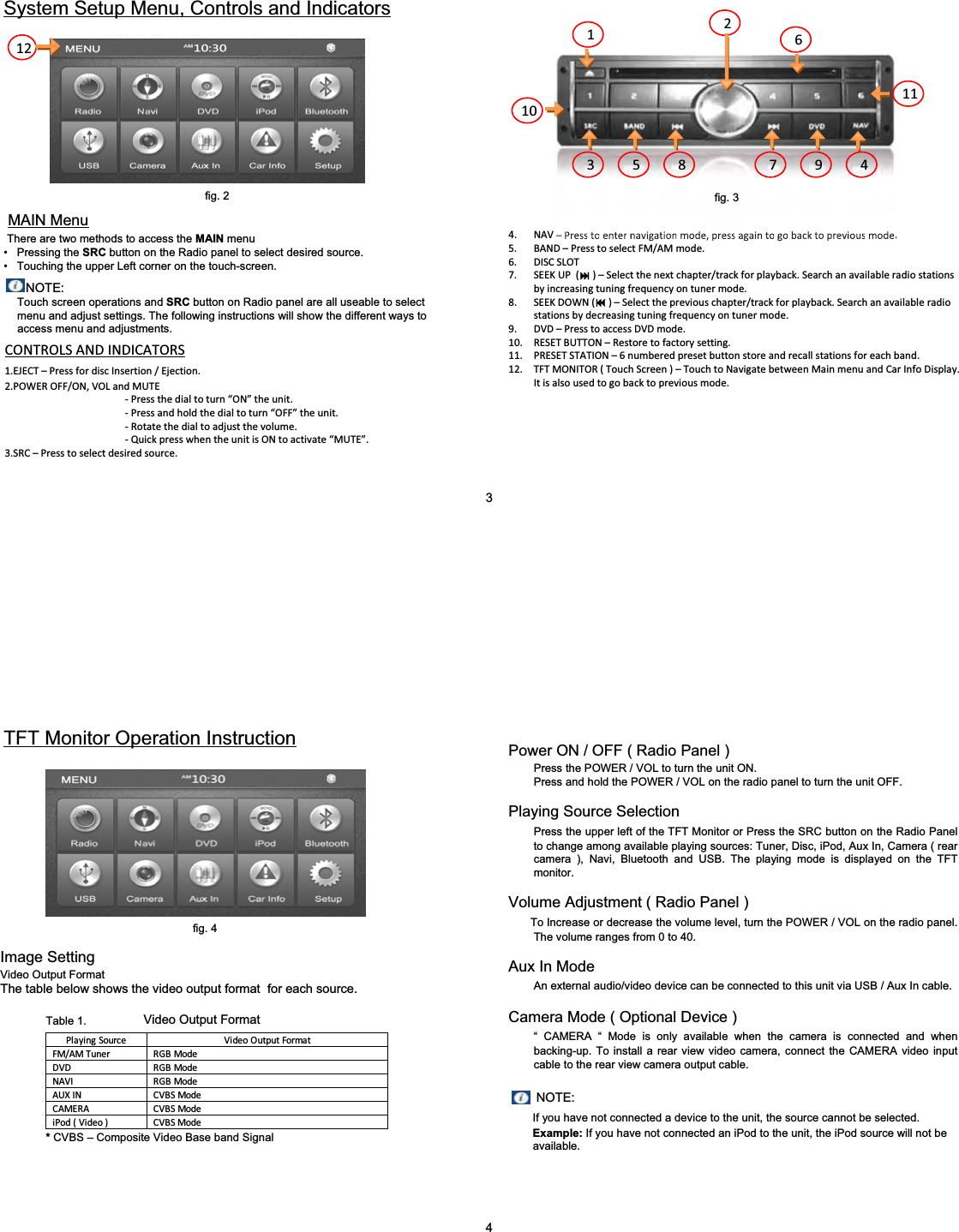 NOTE: Touch screen operations and SRC button on Radio panel are all useable to select menu and adjust settings. The following instructions will show the different ways to access menu and adjustments.System Setup Menu, Controls and Indicatorsfig. 2MAIN MenuThere are two methods to access the MAIN menu&bull; Pressing the SRC button on the Radio panel to select desired source.&bull; Touching the upper Left corner on the touch-screen.CONTROLSANDINDICATORS1.EJECT&ndash;PressfordiscInsertion/Ejection.2.POWEROFF/ON,VOLandMUTEͲPressthedialtoturn&ldquo;ON&rdquo; theunit.ͲPressandholdthedialtoturn&ldquo;OFF&rdquo; theunit.ͲRotatethedialtoadjustthevolume.ͲQuickpresswhentheunitisONtoactivate&ldquo;MUTE&rdquo;.3.SRC&ndash;Presstoselectdesiredsource.4. NAV&ndash;Presstoenternavigationmode,pressagaintogobacktopreviousmode.5. BAND&ndash;PresstoselectFM/AMmode.6. DISCSLOT7. SEEKUP()&ndash; Selectthenextchapter/trackforplayback.Searchanavailable radiostationsbyincreasingtuningfrequencyontunermode.8. SEEKDOWN()&ndash; Selectthepreviouschapter/trackforplayback.Searchanavailableradiostationsbydecreasingtuningfrequencyontunermode.9. DVD&ndash;PresstoaccessDVDmode.10. RESETBUTTON&ndash; Restoretofactorysetting.11. PRESETSTATION&ndash;6numberedpresetbuttonstoreandrecallstationsforeachband.12. TFTMONITOR(TouchScreen)&ndash;TouchtoNavigatebetweenMainmenuandCarInfoDisplay.Itisalsousedtogobacktopreviousmode.123 45678 91011123fig. 3PlayingSource VideoOutputFormatFM/AMTuner RGBModeDVD RGBModeNAVI RGBModeAUXIN CVBSModeCAMERA CVBSModeiPod(Video)CVBSModeTFT Monitor Operation InstructionImage SettingVideo Output FormatThe table below shows the video output format  for each source.Video Output Format*CVBS &ndash; Composite Video Base band SignalPower ON / OFF ( Radio Panel )Press the POWER / VOL to turn the unit ON.Press and hold the POWER / VOL on the radio panel to turn the unit OFF.Playing Source SelectionPress the upper left of the TFT Monitor or Press the SRC button on the Radio Panel to change among available playing sources: Tuner, Disc, iPod, Aux In, Camera ( rear camera ), Navi, Bluetooth and USB. The playing mode is displayed on the TFT monitor.Volume Adjustment ( Radio Panel )To Increase or decrease the volume level, turn the POWER / VOL on the radio panel. The volume ranges from 0 to 40.Aux In ModeAn external audio/video device can be connected to this unit via USB / Aux In cable.Camera Mode ( Optional Device )&ldquo; CAMERA &ldquo; Mode is only available when the camera is connected and when backing-up. To install a rear view video camera, connect the CAMERA video input cable to the rear view camera output cable.NOTE:If you have not connected a device to the unit, the source cannot be selected. Example: If you have not connected an iPod to the unit, the iPod source will not be  available.4fig. 4Table 1.