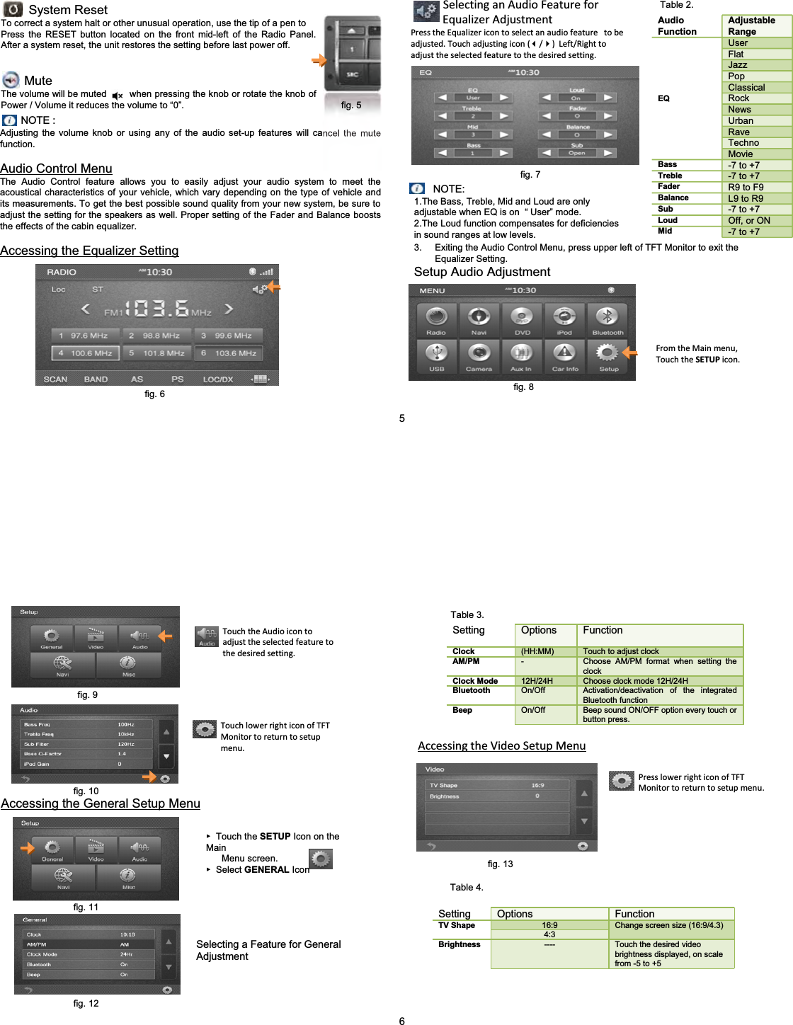 System ResetTo correct a system halt or other unusual operation, use the tip of a pen toPress the RESET button located on the front mid-left of the Radio Panel. After a system reset, the unit restores the setting before last power off.MuteThe volume will be muted        when pressing the knob or rotate the knob of Power / Volume it reduces the volume to &ldquo;0&rdquo;. NOTE :Adjusting the volume knob or using any of the audio set-up features will cancel the mute function.Audio Control MenuThe Audio Control feature allows you to easily adjust your audio system to meet the acoustical characteristics of your vehicle, which vary depending on the type of vehicle and its measurements. To get the best possible sound quality from your new system, be sure to adjust the setting for the speakers as well. Proper setting of the Fader and Balance boosts the effects of the cabin equalizer.Accessing the Equalizer SettingSelectinganAudioFeatureforEqualizerAdjustmentPresstheEqualizericontoselectanaudiofeaturetobeadjusted.Touchadjustingicon(/)Left/Righttoadjusttheselectedfeaturetothedesiredsetting.3. Exiting the Audio Control Menu, press upper left of TFT Monitor to exit the Equalizer Setting. Setup Audio AdjustmentFromtheMainmenu,TouchtheSETUP icon.Audio FunctionAdjustable RangeUserFlatJazzPopClassicalRockNewsUrbanRaveTechnoEQMovieBass -7 to +7Treble -7 to +7Fader R9 to F9Balance L9 to R9Sub -7 to +7Loud Off, or ONMid -7 to +7NOTE:1.The Bass, Treble, Mid and Loud are only adjustable when EQ is on  &ldquo; User&rdquo; mode.2.The Loud function compensates for deficiencies in sound ranges at low levels.5fig. 5fig. 6fig. 7fig. 8Table 2.Accessing the General Setup MenuSelecting a Feature for General AdjustmentٓTouch the SETUP Icon on the MainMenu screen. ٓSelect GENERAL Icon TouchtheAudioicontoadjusttheselectedfeaturetothedesiredsetting.Setting Options FunctionClock (HH:MM) Touch to adjust clockAM/PM -Choose AM/PM format when setting the clockClock Mode 12H/24H Choose clock mode 12H/24HBluetooth On/Off Activation/deactivation of the integrated Bluetooth functionBeep On/Off Beep sound ON/OFF option every touch or button press.Setting Options Function16:9TV Shape4:3Change screen size (16:9/4.3)Brightness ---- Touch the desired video brightness displayed, on scale from -5 to +56TouchlowerrighticonofTFTMonitortoreturntosetupmenu. AccessingtheVideoSetupMenuPresslowerrighticonofTFTMonitortoreturntosetupmenu.fig. 9fig. 10fig. 11Table 3.fig. 13Table 4.fig. 12