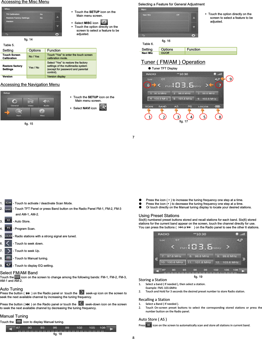 ٓTouch the SETUP icon on the Main menu screen.ٓSelect MISC iconٓTouch the option directly on the screen to select a feature to be adjusted.Accessing the Misc MenuSetting Options FunctionTouch Screen Calibration No / Yes Touch &ldquo;Yes&rdquo; to enter the touch screen calibration mode.Restore factory Settings Yes / NoSelect &ldquo;Yes&rdquo; to restore the factory settings of the multimedia system (except for password and parental control).Version Version displayAccessing the Navigation MenuٓTouch the SETUP icon on the Main menu screen.ٓSelect NAVI iconSelecting a Feature for General AdjustmentٓTouch the option directly on the screen to select a feature to be adjusted.Setting Options FunctionNavi Mix On/OffTuner ( FM/AM ) OperationƽTuner TFT Display1 2 3 4 5 86 797fig. 14Table 5.fig. 15fig. 16Table 6.fig. 17Select FM/AM BandTouch the        icon on the screen to change among the following bands: FM-1, FM-2, FM-3, AM-1 and AM-2.Auto TuningPress the button (        ) on the Radio panel or  touch the     seek-up icon on the screen to seek the next available channel by increasing the tuning frequency.Press the button (       ) on the Radio panel or touch the       seek-down icon on the screen to seek the next available channel by decreasing the tuning frequency.Manual TuningTouch the           icon to display Manual tuning.1. - Touch to activate / deactivate Scan Mode.2. - Touch TFT Panel or press Band button on the Radio Panel FM-1, FM-2, FM-3   and AM-1, AM-2.3. - Auto Store.4. - Program Scan.5. - Radio stations with a strong signal are tuned.6. - Touch to seek down.7. - Touch to seek Up.8. - Touch to Manual tuning.9. - Touch to display EQ setting.ƽPress the icon ( ٓ) to increase the tuning frequency one step at a time.ƽPress the icon (ٝ) to decrease the tuning frequency one step at a time.ƽOr touch directly on the Manual tuning display to locate your desired stations.Using Preset StationsSix(6) numbered preset buttons stored and recall stations for each band. Six(6) stored stations for the current band appear on the screen, touch the channel directly for use.You can press the buttons (        or         ) on the Radio panel to see the other 6 stations.StoringaStation1. Selectaband(Ifneeded),thenselectastation.Example:FM1103.6MHz2. TouchandHoldfor3secondsthedesiredpresetnumbertostoreRadiostation.RecallingaStation1. SelectaBand(Ifneeded).2. TouchOnͲscreenpresetbuttonstoselectthecorrespondingstoredstationsorpressthenumberbuttonontheRadiopanel.AutoStore(AS)Pressicononthescreentoautomaticallyscanandstoreallstationsincurrentband.8fig. 18fig. 19
